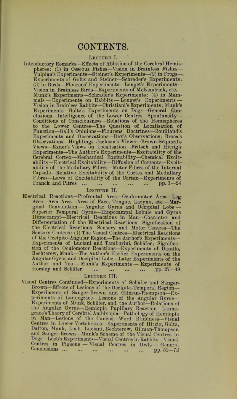 CONTENTS. Lecture I. Introductory Remarks—Effects of Ablation of the Cerebral Hemis- pheres : (1) in Osseous Fishes—Vision in Brainless Fishes— Vulpian's Experiments—Steiner's Experiments—(2) in Frogs— Experiments of Goltz and Steiner—Schrader's Experiments: (3) in Birds—Flourens' Experiments—Longet's Experiments— Vision in Brainless Birds—Experiments of Mc&endrick, etc.— Munk's Experiments—Schrader's Experiments: (4) in Mam- mals — Experiments on Babbits — Longet's Experiments — Vision in Brain'ess Rabbits—Christiani's Experiments; Munk's Experiments—Goltz's Experiments on Dog*—General Con- clusions—Intelligence of the Lower Centres—Spontaneity— Conditions of Consciousness—Relations of the Hemispheres to the Lower Centres—The Question of Localisation of Function—Gall's Opinions—Flourens' Doctrines—Bouillaud's Experiments and Observations—Dax's Observations; Broca's Observations—Hughlings Jackson's Views—Brown-S6quard's Views—Exner's Views on Localisation—Fritsch and Hitzig's Experiments—The Author's Experiments—Excitability of the Cerebral Cortex—Mechanical Excitability—Chemical Excit- ability—Electrical Excitability—Diffusion of Currents—Excit- ability of the Medullary Fibres—Motor Fibres of the Internal Capsule—Relative Excitability of the Cortex and Medullary Fibres—Laws of Excitability of the Cortex—Experiments of Franck and Pitres pp. 1—24 Lecture II. Electrical Reactions—Prefrontal Area—Oculo-motor Area—Leg Area—Arm Area—Area of Face. Tongue, Larynx, etc.—Mar- ginal Convolution — ADgular Gyrus and Occipital Lobe — Superior Temporal Gyrus—Hippocampal Lobule and Gyrus Hippocampi—Electrical Reactions in Man—Character and Differentiation of the Electrical Reactions—Signification of the Electrical Reactions—Sensory and Motor Centres—The Sensory Centres: (1) The Visual Centres—Electrical Reactions of the Occipito-Angular Region—The Author's Experiments- Experiments of Luciani and Tamburini, Schafer; Significa- tion of the Oculomotor Reactions—Experiments of Danillo, Bechterew, Munk—The Author's Earlier Experiments on the Angular Gyrus and Occipital Lobe—Later Experiments of the Author and Yeo — Munk's Experiments — Experiments of Horsley and Schafer pp. 27—48 Lecture III. Visual Centre* Continued—Experiments of Schafer and Sanger- l!rown—Effects of Lesions of the Occipitotemporal Region— Experiments of Sanger-Brown and Gilman-Tnompson—Ex- periments of Lannegrace—Lesions of the Angular Gyrus— Experiments of Munk, Schafer, and the Author—Relations of the Angular Gyrus—Hemiopic Pupillary Reaction—Lanne- grace's Theory of Cerebral Amblyopia—Pathology of Hemiopia in Man—Lesions of the Cuneus—Word Blindness—Visual Centres in Lower Vertebrates—Experiments of Hitzig, Goltz, Ualton, Munk, Loeb, Luciani, Bechterew, Gilman-Thompson and Sanger-Brown—Munk's Scheme of the Visual Centres in Dogs—Loeb's Experiments—Visual Centres in Rabbits—Visual Centres in Pigeons — Visual Centres in Owls — General Conclusions pp. 51—72