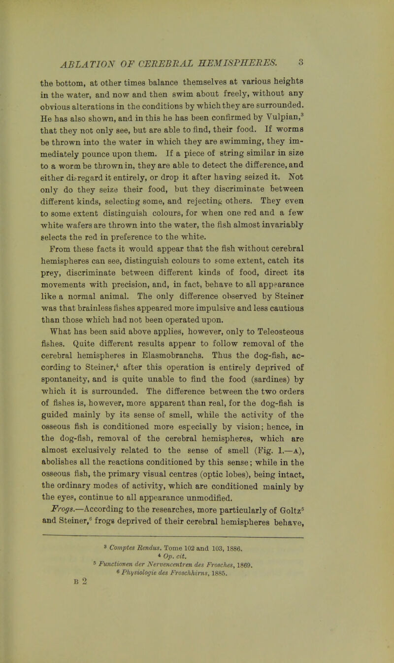 the bottom, at other times balance themselves at various heights in the water, and now and then swim about freely, without any obvious alterations in the conditions by which they are surrounded. He has also shown, and in this he has been confirmed by Vulpian,3 that they not only see, but are able to find, their food. If worms be thrown into the water in which they are swimming, they im- mediately pounce upon them. If a piece of string similar in size to a worm be thrown in, they are able to detect the difference, and either dL-regard it entirely, or drop it after having seized it. Not only do they seize their food, but they discriminate between different kinds, selecting some, and rejecting others. They even to some extent distinguish colours, for when one red and a few white wafers are thrown into the water, the fish almost invariably selects the red in preference to the white. From these facts it would appear that the fish without cerebral hemispheres can see, distinguish colours to some extent, catch its prey, discriminate between different kinds of food, direct its movements with precision, and, in fact, behave to all appearance like a normal animal. The only difference observed by Steiner was that brainless fishes appeared more impulsive and less cautious than those which had not been operated upon. What has been said above applies, however, only to Teleosteous fishes. Quite different results appear to follow removal of the cerebral hemispheres in Elasmobranchs. Thus the dog-fish, ac- cording to Steiner,4 after this operation is entirely deprived of spontaneity, and is quite unable to find the food (sardines) by which it is surrounded. The difference between the two orders of fishes is, however, more apparent than real, for the dog-fish is guided mainly by its sense of smell, while the activity of the osseous fish is conditioned more especially by vision; hence, in the dog-fish, removal of the cerebral hemispheres, which are almost exclusively related to the sense of smell (Fig. 1.—a), abolishes all the reactions conditioned by this sense; while in the osseous fish, the primary visual centres (optic lobes), being intact, the ordinary modes of activity, which are conditioned mainly by the eyep, continue to all appearance unmodified. Frogs.—According to the researches, more particularly of Goltz5 and Steiner,8 frogs deprived of their cerebral hemispheres behave, 3 Comptes Rendus. Tome 102 and 103, 1886. * Op. cit. 5 Functionen der Nervencentren des Frosches, 1869. 8 Pliysiologie des Frosckhims, 1885. B 2
