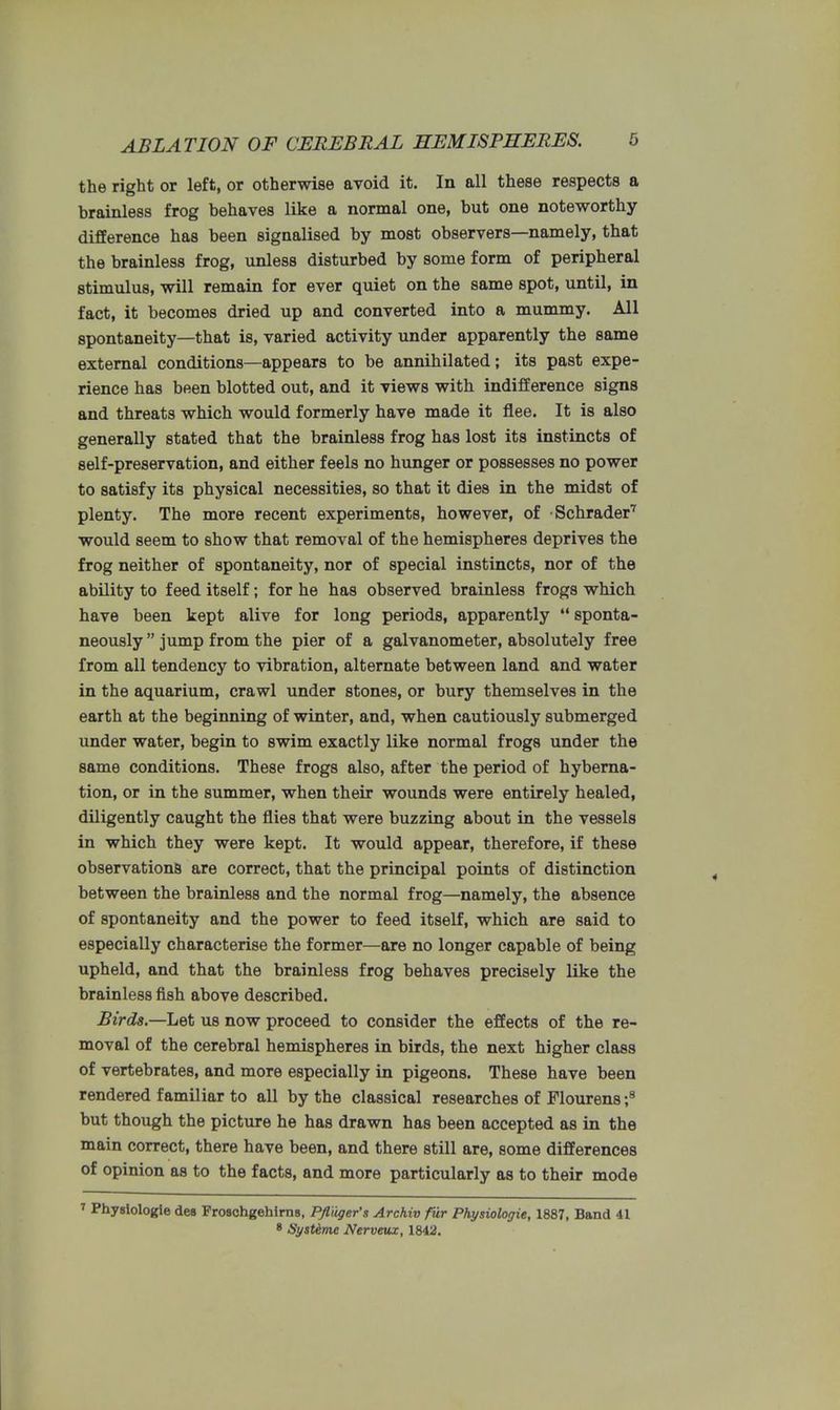 the right or left, or otherwise avoid it. In all these respects a brainless frog behaves like a normal one, but one noteworthy difference has been signalised by most observers—namely, that the brainless frog, unless disturbed by some form of peripheral stimulus, will remain for ever quiet on the same spot, until, in fact, it becomes dried up and converted into a mummy. All spontaneity—that is, varied activity under apparently the same external conditions—appears to be annihilated; its past expe- rience has been blotted out, and it views with indifference signs and threats which would formerly have made it flee. It is also generally stated that the brainless frog has lost its instincts of self-preservation, and either feels no hunger or possesses no power to satisfy its physical necessities, so that it dies in the midst of plenty. The more recent experiments, however, of •Schrader7 would seem to show that removal of the hemispheres deprives the frog neither of spontaneity, nor of special instincts, nor of the ability to feed itself; for he has observed brainless frogs which have been kept alive for long periods, apparently  sponta- neously  jump from the pier of a galvanometer, absolutely free from all tendency to vibration, alternate between land and water in the aquarium, crawl under stones, or bury themselves in the earth at the beginning of winter, and, when cautiously submerged under water, begin to swim exactly like normal frogs under the same conditions. These frogs also, after the period of hyberna- tion, or in the summer, when their wounds were entirely healed, diligently caught the flies that were buzzing about in the vessels in which they were kept. It would appear, therefore, if these observations are correct, that the principal points of distinction between the brainless and the normal frog—namely, the absence of spontaneity and the power to feed itself, which are said to especially characterise the former—are no longer capable of being upheld, and that the brainless frog behaves precisely like the brainless fish above described. Birds.—Let us now proceed to consider the effects of the re- moval of the cerebral hemispheres in birds, the next higher class of vertebrates, and more especially in pigeons. These have been rendered familiar to all by the classical researches of Flourens ;8 but though the picture he has drawn has been accepted as in the main correct, there have been, and there still are, some differences of opinion as to the facts, and more particularly as to their mode 7 Phyalologie dea Froachgehirna, Pflwger's Archiv fur Physiologie, 1887, Band 41 8 Systimc Nerveux, 1842.