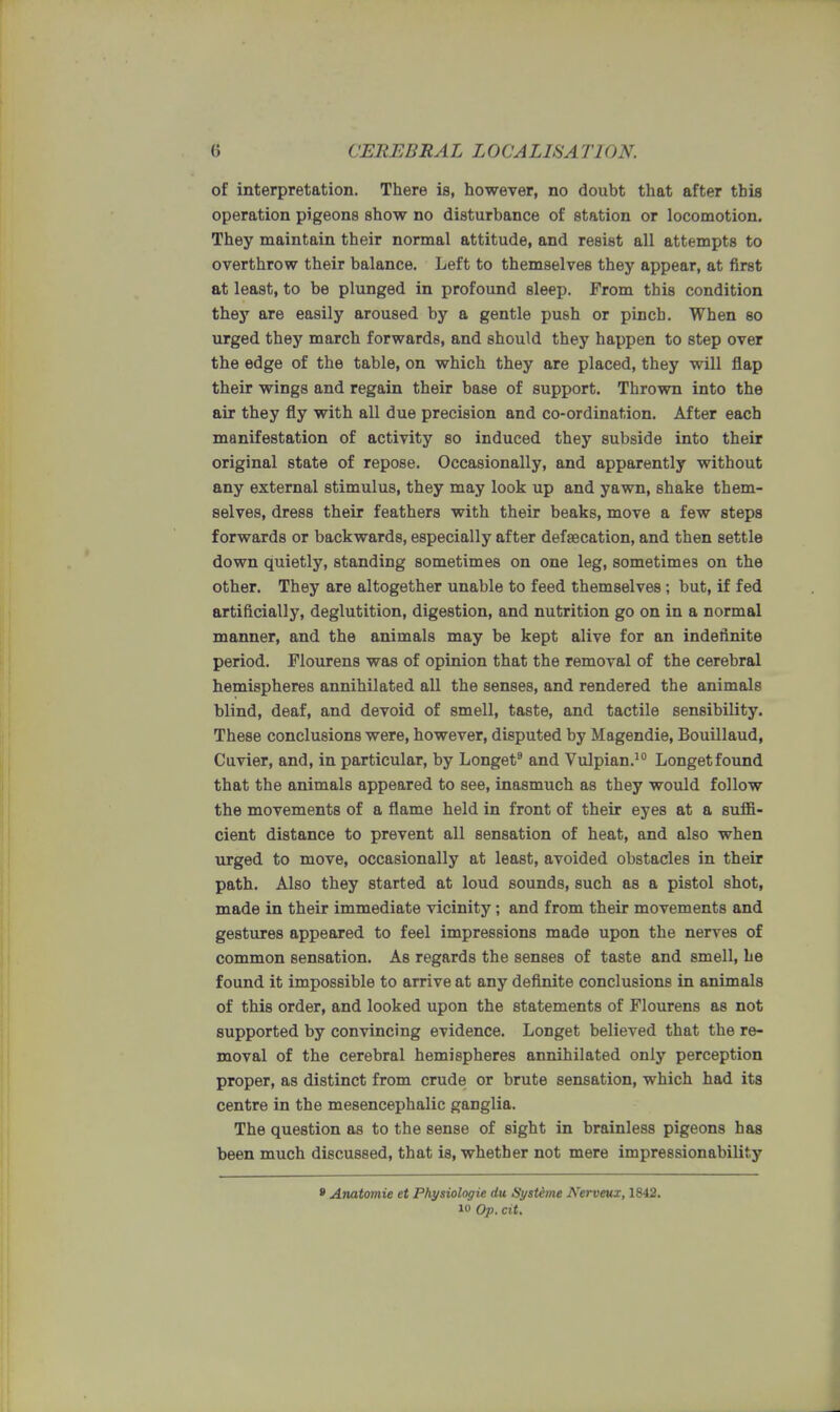 of interpretation. There is, however, no doubt that after this operation pigeons show no disturbance of station or locomotion. They maintain their normal attitude, and resist all attempts to overthrow their balance. Left to themselves they appear, at first at least, to be plunged in profound sleep. From this condition they are easily aroused by a gentle push or pinch. When so urged they march forwards, and should they happen to step over the edge of the table, on which they are placed, they will flap their wings and regain their base of support. Thrown into the air they fly with all due precision and co-ordination. After each manifestation of activity so induced they subside into their original state of repose. Occasionally, and apparently without any external stimulus, they may look up and yawn, shake them- selves, dress their feathers with their beaks, move a few steps forwards or backwards, especially after defaecation, and then settle down quietly, standing sometimes on one leg, sometime3 on the other. They are altogether unable to feed themselves; but, if fed artificially, deglutition, digestion, and nutrition go on in a normal manner, and the animals may be kept alive for an indefinite period. Flourens was of opinion that the removal of the cerebral hemispheres annihilated all the senses, and rendered the animals blind, deaf, and devoid of smell, taste, and tactile sensibility. These conclusions were, however, disputed by Magendie, Bouillaud, Cuvier, and, in particular, by Longet9 and Vulpian.10 Longet found that the animals appeared to see, inasmuch as they would follow the movements of a flame held in front of their eyes at a suffi- cient distance to prevent all sensation of heat, and also when urged to move, occasionally at least, avoided obstacles in their path. Also they started at loud sounds, such as a pistol shot, made in their immediate vicinity; and from their movements and gestures appeared to feel impressions made upon the nerves of common sensation. As regards the senses of taste and smell, he found it impossible to arrive at any definite conclusions in animals of this order, and looked upon the statements of Flourens as not supported by convincing evidence. Longet believed that the re- moval of the cerebral hemispheres annihilated only perception proper, as distinct from crude or brute sensation, which had its centre in the mesencephalic ganglia. The question as to the sense of sight in brainless pigeons has been much discussed, that is, whether not mere impressionability 8 Anatomie et Physiologie du Systeme Kerveux, 1842. i« Op. pit,