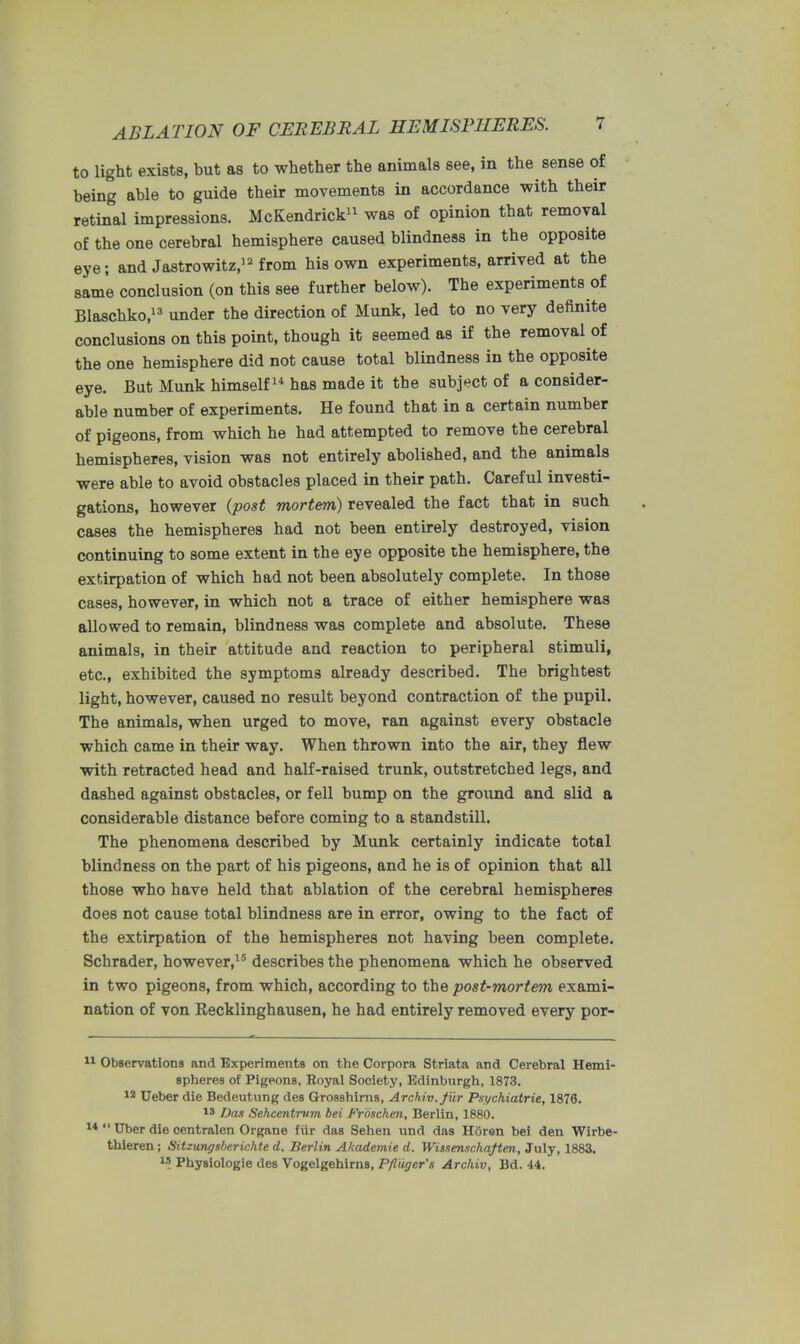 to light exists, but as to whether the animals see, in the sense of being able to guide their movements in accordance with their retinal impressions. McKendrick11 was of opinion that removal of the one cerebral hemisphere caused blindness in the opposite eye; and Jastrowitz,12 from his own experiments, arrived at the same conclusion (on this see further below). The experiments of Blaschko,13 under the direction of Munk, led to no very definite conclusions on this point, though it seemed as if the removal of the one hemisphere did not cause total blindness in the opposite eye. But Munk himself14 has made it the subject of a consider- able number of experiments. He found that in a certain number of pigeons, from which he had attempted to remove the cerebral hemispheres, vision was not entirely abolished, and the animals were able to avoid obstacles placed in their path. Careful investi- gations, however (post mortem) revealed the fact that in such cases the hemispheres had not been entirely destroyed, vision continuing to some extent in the eye opposite the hemisphere, the extirpation of which had not been absolutely complete. In those cases, however, in which not a trace of either hemisphere was allowed to remain, blindness was complete and absolute. These animals, in their attitude and reaction to peripheral stimuli, etc., exhibited the symptoms already described. The brightest light, however, caused no result beyond contraction of the pupil. The animals, when urged to move, ran against every obstacle which came in their way. When thrown into the air, they flew with retracted head and half-raised trunk, outstretched legs, and dashed against obstacles, or fell bump on the ground and slid a considerable distance before coming to a standstill. The phenomena described by Munk certainly indicate total blindness on the part of his pigeons, and he is of opinion that all those who have held that ablation of the cerebral hemispheres does not cause total blindness are in error, owing to the fact of the extirpation of the hemispheres not having been complete. Schrader, however,15 describes the phenomena which he observed in two pigeons, from which, according to the post-mortem exami- nation of von Recklinghausen, he had entirely removed every por- Observations and Experiments on the Corpora Striata and Cerebral Hemi- spheres of Pigeons, Royal Society, Edinburgh, 1873. 12 Ueber die Bedeutung des Grosshirns, Archiv.fiir Psychiatrie, 1876. 13 Dan Sehcentnim bei Froschen, Berlin, 1880. Uber die centralen Organe fiir das Sehen und das Horen bei den Wirbe- thieren; Sitzungsbr.richte d. Berlin Akademie d. Wissenschaften, July, 1883. l* Physiologie des Vogelgehims, Pfldger's Archiv, Bd. 44.