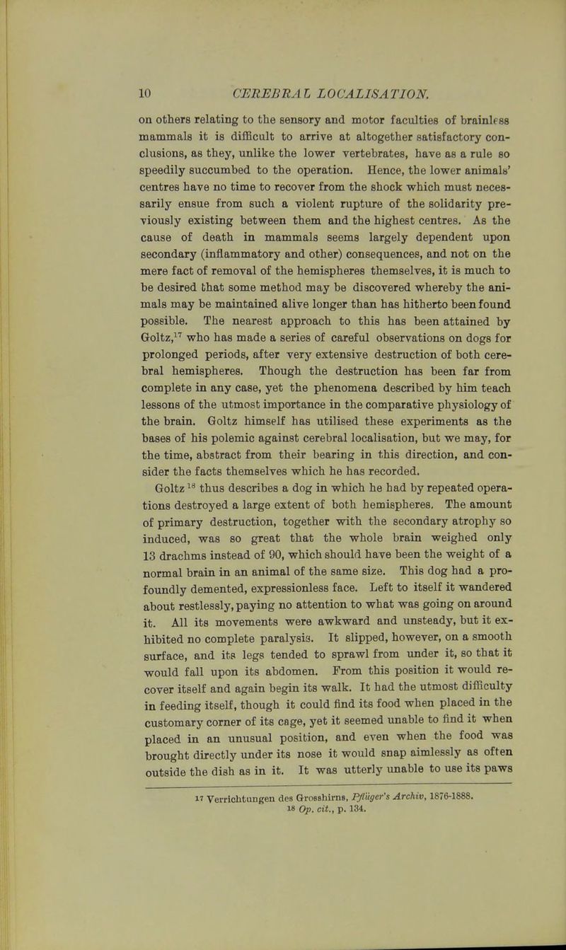 on others relating to the sensory and motor faculties of brainless mammals it is difficult to arrive at altogether satisfactory con- clusions, as they, unlike the lower vertebrates, have as a rule so speedily succumbed to the operation. Hence, the lower animals' centres have no time to recover from the shock which must neces- sarily ensue from such a violent rupture of the solidarity pre- viously existing between them and the highest centres. As the cause of death in mammals seems largely dependent upon secondary (inflammatory and other) consequences, and not on the mere fact of removal of the hemispheres themselves, it is much to be desired that some method may be discovered whereby the ani- mals may be maintained alive longer than has hitherto been found possible. The nearest approach to this has been attained by Goltz,17 who has made a series of careful observations on dogs for prolonged periods, after very extensive destruction of both cere- bral hemispheres. Though the destruction has been far from complete in any case, yet the phenomena described by him teach lessons of the utmost importance in the comparative physiology of the brain. Goltz himself has utilised these experiments as the bases of his polemic against cerebral localisation, but we may, for the time, abstract from their bearing in this direction, and con- sider the facts themselves which he has recorded. Goltz18 thus describes a dog in which he had by repeated opera- tions destroyed a large extent of both hemispheres. The amount of primary destruction, together with the secondary atrophy so induced, was so great that the whole brain weighed only 13 drachms instead of 90, which should have been the weight of a normal brain in an animal of the same size. This dog had a pro- foundly demented, expressionless face. Left to itself it wandered about restlessly, paying no attention to what was going on around it. All its movements were awkward and unsteady, but it ex- hibited no complete paralysis. It slipped, however, on a smooth surface, and its legs tended to sprawl from under it, so that it would fall upon its abdomen. From this position it would re- cover itself and again begin its walk. It had the utmost difficulty in feeding itself, though it could find its food when placed in the customary corner of its cage, yet it seemed unable to find it when placed in an unusual position, and even when the food was brought directly under its nose it would snap aimlessly as often outside the dish as in it. It was utterly unable to use its paws M Verrichtungen des Grosshirns, PJlliger's Archiv, 1876-1888. i» Op. cit., p. 134.