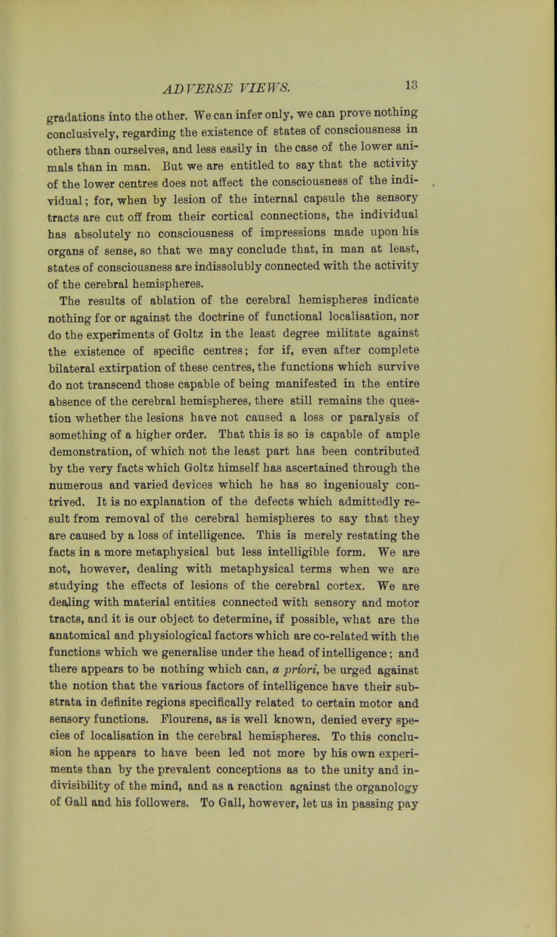 ADVERSE VIEWS. gradations into the other. We can infer only, we can prove nothing conclusively, regarding the existence of states of consciousness in others than ourselves, and less easily in the case of the lower ani- mals than in man. But we are entitled to say that the activity of the lower centres does not affect the consciousness of the indi- vidual ; for, when by lesion of the internal capsule the sensory tracts are cut off from their cortical connections, the individual has absolutely no consciousness of impressions made upon his organs of sense, so that we may conclude that, in man at least, states of consciousness are indissolubly connected with the activity of the cerebral hemispheres. The results of ablation of the cerebral hemispheres indicate nothing for or against the doctrine of functional localisation, nor do the experiments of Goltz in the least degree militate against the existence of specific centres; for if, even after complete bilateral extirpation of these centres, the functions which survive do not transcend those capable of being manifested in the entire absence of the cerebral hemispheres, there still remains the ques- tion whether the lesions have not caused a loss or paralysis of something of a higher order. That this is so is capable of ample demonstration, of which not the least part has been contributed by the very facts which Goltz himself has ascertained through the numerous and varied devices which he has so ingeniously con- trived. It is no explanation of the defects which admittedly re- sult from removal of the cerebral hemispheres to say that they are caused by a loss of intelligence. This is merely restating the facts in a more metaphysical but less intelligible form. We are not, however, dealing with metaphysical terms when we are studying the effects of lesions of the cerebral cortex. We are dealing with material entities connected with sensory and motor tracts, and it is our object to determine, if possible, what are the anatomical and physiological factors which are co-related with the functions which we generalise under the head of intelligence; and there appears to be nothing which can, a priori, be urged against the notion that the various factors of intelligence have their sub- strata in definite regions specifically related to certain motor and sensory functions. Flourens, as is well known, denied every spe- cies of localisation in the cerebral hemispheres. To this conclu- sion he appears to have been led not more by his own experi- ments than by the prevalent conceptions as to the unity and in- divisibility of the mind, and as a reaction against the organology of Gall and his followers. To Gall, however, let us in passing pay