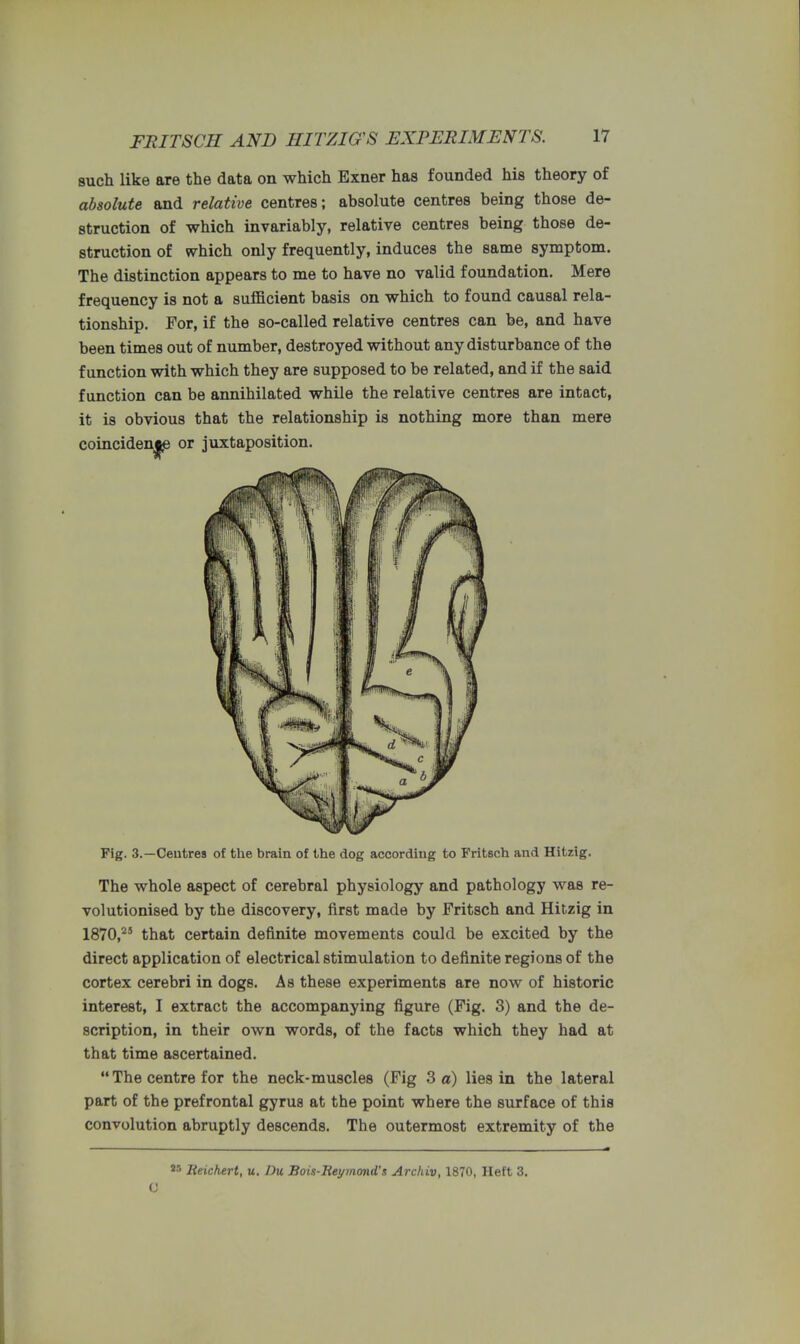 such like are the data on which Exner has founded his theory of absolute and relative centres; absolute centres being those de- struction of which invariably, relative centres being those de- struction of which only frequently, induces the same symptom. The distinction appears to me to have no valid foundation. Mere frequency is not a sufficient basis on which to found causal rela- tionship. For, if the so-called relative centres can be, and have been times out of number, destroyed without any disturbance of the function with which they are supposed to be related, and if the said function can be annihilated while the relative centres are intact, it is obvious that the relationship is nothing more than mere Fig. 3.—Centres of the brain of the dog according to Fritsch and Hitzig. The whole aspect of cerebral physiology and pathology was re- volutionised by the discovery, first made by Fritsch and Hitzig in 1870,25 that certain definite movements could be excited by the direct application of electrical stimulation to definite regions of the cortex cerebri in dogs. As these experiments are now of historic interest, I extract the accompanying figure (Fig. 3) and the de- scription, in their own words, of the facts which they had at that time ascertained.  The centre for the neck-muscles (Fig 3 a) lies in the lateral part of the prefrontal gyrus at the point where the surface of this convolution abruptly descends. The outermost extremity of the or juxtaposition. W lieichert, u. Du Bois-Reymond's Archiv, 1870, Heft 3. (J