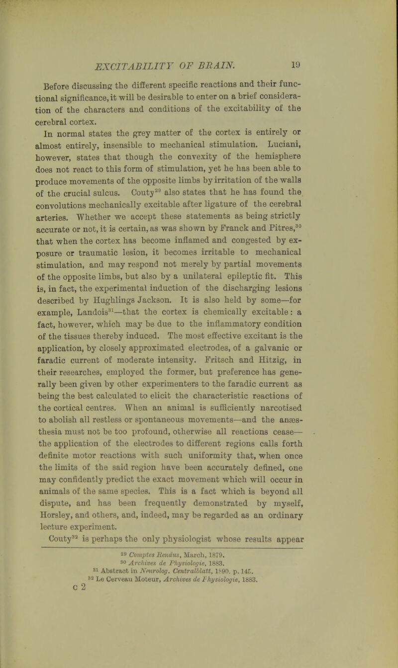 Before discussing the different specific reactions and their func- tional significance.it will be desirable to enter on a brief considera- tion of the characters and conditions of the excitability of the cerebral cortex. In normal states the grey matter of the cortex is entirely or almost entirely, insensible to mechanical stimulation. Luciani, however, states that though the convexity of the hemisphere does not react to this form of stimulation, yet he has been able to produce movements of the opposite limbs by irritation of the walls of the crucial sulcus. Couty29 also states that he has found the convolutions mechanically excitable after ligature of the cerebral arteries. Whether we accept these statements as being strictly accurate or not, it is certain, as was shown by Franck and Pitres,30 that when the cortex has become inflamed and congested by ex- posure or traumatic lesion, it becomes irritable to mechanical stimulation, and may respond not merely by partial movements of the opposite limbs, but also by a unilateral epileptic fit. This is, in fact, the experimental induction of the discharging lesions described by Hughlings Jackson. It is also held by some—for example, Landois31—that the cortex is chemically excitable: a fact, however, which may be due to the inflammatory condition of the tissues thereby induced. The most effective excitant is the application, by closely approximated electrodes, of a galvanic or faradic current of moderate intensity. Fritsch and Hitzig, in their researches, employed the former, but preference has gene- rally been given by other experimenters to the faradic current as being the best calculated to elicit the characteristic reactions of the cortical centres. When an animal is sufficiently narcotised to abolish all restless or spontaneous movements—and the anaes- thesia must not be too profound, otherwise all reactions cease— the application of the electrodes to different regions calls forth definite motor reactions with such uniformity that, when once the limits of the said region have been accurately defined, one may confidently predict the exact movement which will occur in animals of the same species. This is a fact which is beyond all dispute, and has been frequently demonstrated by myself, Horsley, and others, and, indeed, may be regarded as an ordinary lecture experiment. Couty32 is perhaps the only physiologist whose results appear 29 Comptes lieiidus, March, 1879. 30 Archives de Physiologic, 1883. 31 Abstract in Nmrolog. Centralblatt, 1S90. p. 141, 82 Le Cerveau Moteur, Archives de thysiologie, 1883. c 2