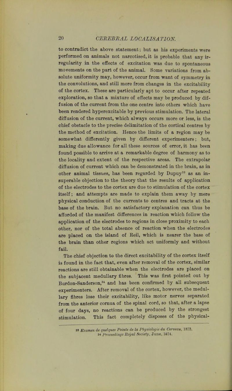 to contradict the above statement; but as his experiments were performed on animals not narcotised, it is probable that any ir- regularity in the effects of excitation was due to spontaneous movements on the part of the animal. Some variations from ab- solute uniformity may, however, occur from want of symmetry in the convolutions, and still more from changes in the excitability of the cortex. These are particularly apt to occur after repeated exploration, so that a mixture of effects may be produced by dif- fusion of the current from the one centre into others which have been rendered hyperexcitable by previous stimulation. The lateral diffusion of the current, which always occurs more or less, is the chief obstacle to the precise delimitation of the cortical centres by the method of excitation. Hence the limits of a region may be somewhat differently given by different experimenters; but, making due allowance for all these sources of error, it has been found possible to arrive at a remarkable degree of harmony as to the locality and extent of the respective areas. The extrapolar diffusion of current which can be demonstrated in the brain, as in other animal tissues, has been regarded by Dupuy33 as an in- superable objection to the theory that the results of application of the electrodes to the cortex are due to stimulation of the cortex itself; and attempts are made to explain them away by mere physical conduction of the currents to centres and tracts at the base of the brain. But no satisfactory explanation can thus be afforded of the manifest differences in reaction which follow the application of the electrodes to regions in close proximity to each other, nor of the total absence of reaction when the electrodes are placed on the island of Reil, which is nearer the base of the brain than other regions which act uniformly and without fail. The chief objection to the direct excitability of the cortex itself is found in the fact that, even after removal of the cortex, similar reactions are still obtainable when the electrodes are placed on the subjacent medullary fibres. This was first pointed out by Burdon-Sanderson,34 and has been confirmed by all subsequent experimenters. After removal of the cortex, however, the medul- lary fibres lose their excitability, like motor nerves separated from the anterior cornua of the spinal cord, so that, after a lapse of four days, no reactions can be produced by the strongest stimulation. This fact completely disposes of the physical- 3» Examen de quelques Points de la Physiologie du Cerveau, 1373. 34 Proceedings Royal Society, June, 1874.