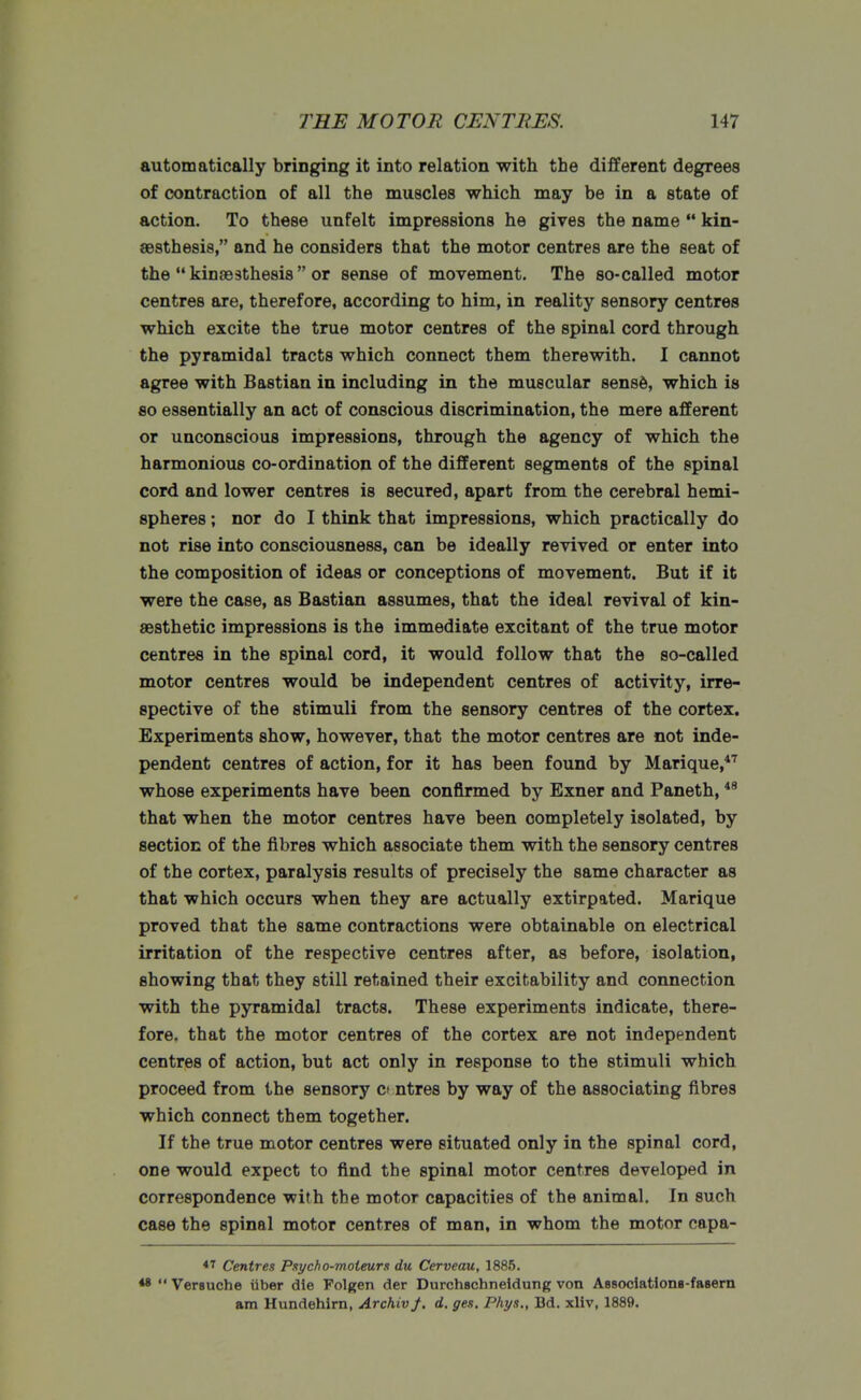 automatically bringing it into relation with the different degrees of contraction of all the muscles which may be in a state of action. To these unfelt impressions he gives the name  kin- aesthesis, and he considers that the motor centres are the seat of the  kinaesthesis  or sense of movement. The so-called motor centres are, therefore, according to him, in reality sensory centres which excite the true motor centres of the spinal cord through the pyramidal tracts which connect them therewith. I cannot agree with Bastian in including in the muscular sense, which is so essentially an act of conscious discrimination, the mere afferent or unconscious impressions, through the agency of which the harmonious co-ordination of the different segments of the spinal cord and lower centres is secured, apart from the cerebral hemi- spheres ; nor do I think that impressions, which practically do not rise into consciousness, can be ideally revived or enter into the composition of ideas or conceptions of movement. But if it were the case, as Bastian assumes, that the ideal revival of kin- aesthetic impressions is the immediate excitant of the true motor centres in the spinal cord, it would follow that the so-called motor centres would be independent centres of activity, irre- spective of the stimuli from the sensory centres of the cortex. Experiments show, however, that the motor centres are not inde- pendent centres of action, for it has been found by Marique,47 whose experiments have been confirmed by Exner and Paneth,48 that when the motor centres have been completely isolated, by section of the fibres which associate them with the sensory centres of the cortex, paralysis results of precisely the same character as that which occurs when they are actually extirpated. Marique proved that the same contractions were obtainable on electrical irritation of the respective centres after, as before, isolation, showing that they still retained their excitability and connection with the pyramidal tracts. These experiments indicate, there- fore, that the motor centres of the cortex are not independent centres of action, but act only in response to the stimuli which proceed from the sensory c> ntres by way of the associating fibres which connect them together. If the true motor centres were situated only in the spinal cord, one would expect to find the spinal motor centres developed in correspondence ■with the motor capacities of the animal. In such case the spinal motor centres of man, in whom the motor capa- 47 Centres Psycho-moteurn du Cerveau, 1885. **  Versuche tiber die Folgen der Durchschneidung von ABSoclatione-fasern am Hundehirn, ArchivJ. d. ges, Phys., Bd. xliv, 1889.