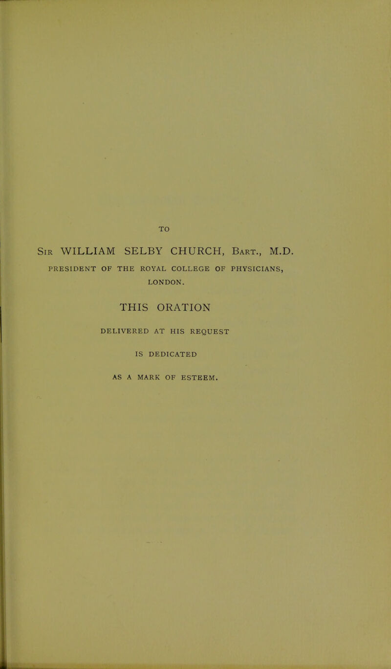TO 5iR WILLIAM SELBY CHURCH, Bart., M.E PRESIDENT OF THE ROYAL COLLEGE OF PHYSICIANS, LONDON. THIS ORATION DELIVERED AT HIS REQUEST IS DEDICATED AS A MARK OF ESTEEM.