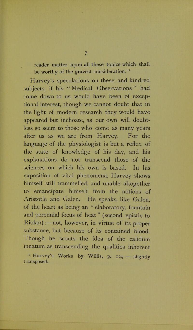 reader matter upon all these topics which shall be worthy of the gravest consideration.' Harvey's speculations on these and kindred subjects, if his  Medical Observations had come down to us, would have been of excep- tional interest, though we cannot doubt that in the light of modern research they would have appeared but inchoate, as our own will doubt- less so seem to those who come as many years after us as we are from Harvey. For the language of the physiologist is but a reflex of the state of knowledge of his day, and his explanations do not transcend those of the sciences on which his own is based. In his exposition of vital phenomena, Harvey shows himself still trammelled, and unable altogether to emancipate himself from the notions of Aristotle and Galen. He speaks, like Galen, of the heart as being an  elaboratory, fountain and perennial focus of heat  (second epistle to Riolan):—not, however, in virtue of its proper substance, but because of its contained blood. Though he scouts the idea of the calidum innatum as transcending the qualities inherent ' Harvey's Works by Willis, p. 129 — slightly transposed.