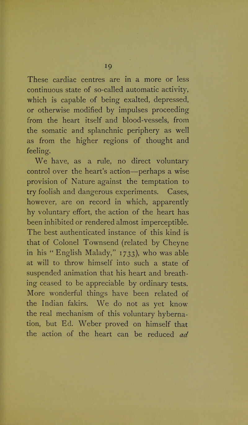 These cardiac centres are in a more or less continuous state of so-called automatic activity, which is capable of being exalted, depressed, or otherwise modified by impulses proceeding from the heart itself and blood-vessels, from the somatic and splanchnic periphery as well as from the higher regions of thought and feeling. We have, as a rule, no direct voluntary control over the heart's action—perhaps a wise provision of Nature against the temptation to try foolish and dangerous experiments. Cases, however, are on record in which, apparently hy voluntary effort, the action of the heart has been inhibited or rendered almost imperceptible. The best authenticated instance of this kind is that of Colonel Townsend (related by Cheyne in his  English Malady, 1733), who was able at will to throw himself into such a state of suspended animation that his heart and breath- ing ceased to be appreciable by ordinary tests. More wonderful things have been related of the Indian fakirs. We do not as yet know the real mechanism of this voluntary hyberna- tion, but Ed. Weber proved on himself that the action of the heart can be reduced ad