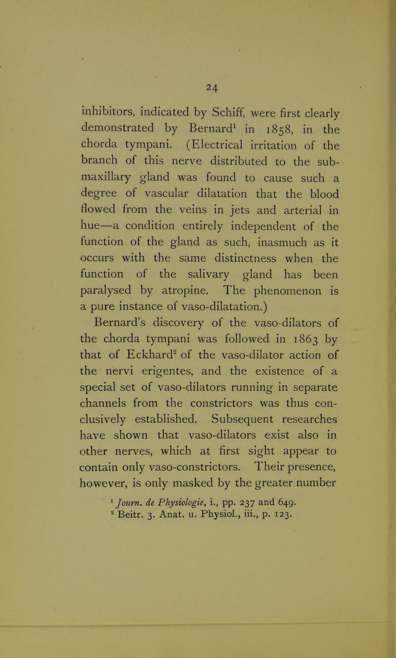 inhibitors, indicated by Schiff, were first clearly- demonstrated by Bernard^ in 1858, in the chorda tympani. (Electrical irritation of the branch of this nerve distributed to the sub- maxillary gland was found to cause such a degree of vascular dilatation that the blood flowed from the veins in jets and arterial in hue—a condition entirely independent of the function of the gland as such, inasmuch as it occurs with the same distinctness when the function of the salivary gland has been paralysed by atropine. The phenomenon is a pure instance of vaso-dilatation.) Bernard's discovery of the vaso-dilators of the chorda tympani was followed in 1863 by that of Eckhard^ of the vaso-dilator action of the nervi erigentes, and the existence of a special set of vaso-dilators running in separate channels from the constrictors was thus con- clusively established. Subsequent researches have shown that vaso-dilators exist also in other nerves, which at first sight appear to contain only vaso-constrictors. Their presence, however, is only masked by the greater number * Jotirn. de Physiologic, i., pp. 237 and 649. ^ Beitr. 3. Anat. u. Physiol., Hi., p. 123.