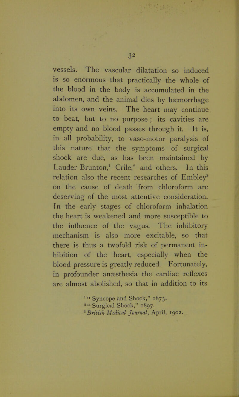 vessels. The vascular dilatation so induced is so enormous that practically the whole of the blood in the body is accumulated in the abdomen, and the animal dies by haemorrhage into its own veins. The heart may continue to beat, but to no purpose ; its cavities are empty and no blood passes through it. It is, in all probability, to vaso-motor paralysis of this nature that the symptoms of surgical shock are due, as has been maintained by Lauder Brunton,^ Crile,^ and others. In this relation also the recent researches of Embley^ on the cause of death from chloroform are deserving of the most attentive consideration. In the early stages of chloroform inhalation the heart is weakened and more susceptible to the influence of the vagus. The inhibitory mechanism is also more excitable, so that there is thus a twofold risk of permanent in- hibition of the heart, especially when the blood pressure is greatly reduced. Fortunately, in profounder anaesthesia the cardiac reflexes are almost abolished, so that in addition to its  Syncope and Shock, 1873. 2Surgical Shock, 1897. ^British Medical Journal, April, 1902.