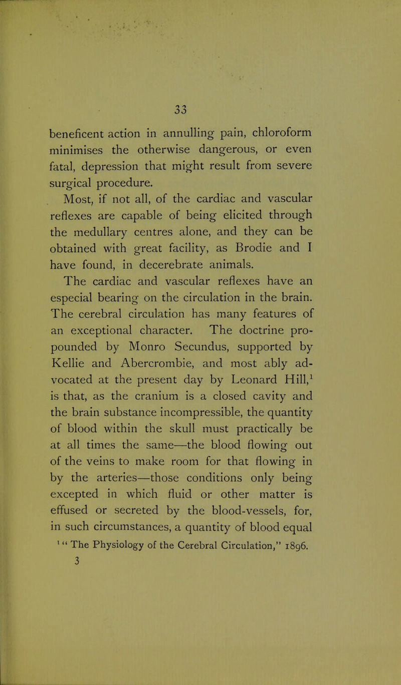 beneficent action in annulling pain, chloroform minimises the otherwise dangerous, or even fatal, depression that might result from severe surgical procedure. Most, if not all, of the cardiac and vascular reflexes are capable of being elicited through the medullary centres alone, and they can be obtained with great facility, as Brodie and I have found, in decerebrate animals. The cardiac and vascular reflexes have an especial bearing on the circulation in the brain. The cerebral circulation has many features of an exceptional character. The doctrine pro- pounded by Monro Secundus, supported by Kellie and Abercrombie, and most ably ad- vocated at the present day by Leonard Hill,^ is that, as the cranium is a closed cavity and the brain substance incompressible, the quantity of blood within the skull must practically be at all times the same—the blood flowing out of the veins to make room for that flowing in by the arteries—those conditions only being excepted in which fluid or other matter is effused or secreted by the blood-vessels, for, in such circumstances, a quantity of blood equal '  The Physiology of the Cerebral Circulation, 1896. 3