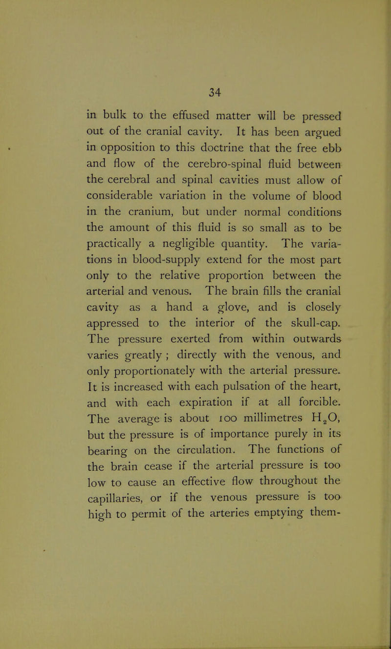 in bulk to the effused matter will be pressed out of the cranial cavity. It has been argued in opposition to this doctrine that the free ebb and flow of the cerebro-spinal fluid between the cerebral and spinal cavities must allow of considerable variation in the volume of blood in the cranium, but under normal conditions the amount of this fluid is so small as to be practically a negligible quantity. The varia- tions in blood-supply extend for the most part only to the relative proportion between the arterial and venous. The brain fills the cranial cavity as a hand a glove, and is closely appressed to the interior of the skull-cap. The pressure exerted from within outwards varies greatly ; directly with the venous, and only proportionately with the arterial pressure. It is increased with each pulsation of the hearty and with each expiration if at all forcible. The average is about lOO millimetres H^O, but the pressure is of importance purely in its bearing on the circulation. The functions of the brain cease if the arterial pressure is too low to cause an effective flow throughout the capillaries, or if the venous pressure is too high to permit of the arteries emptying them-