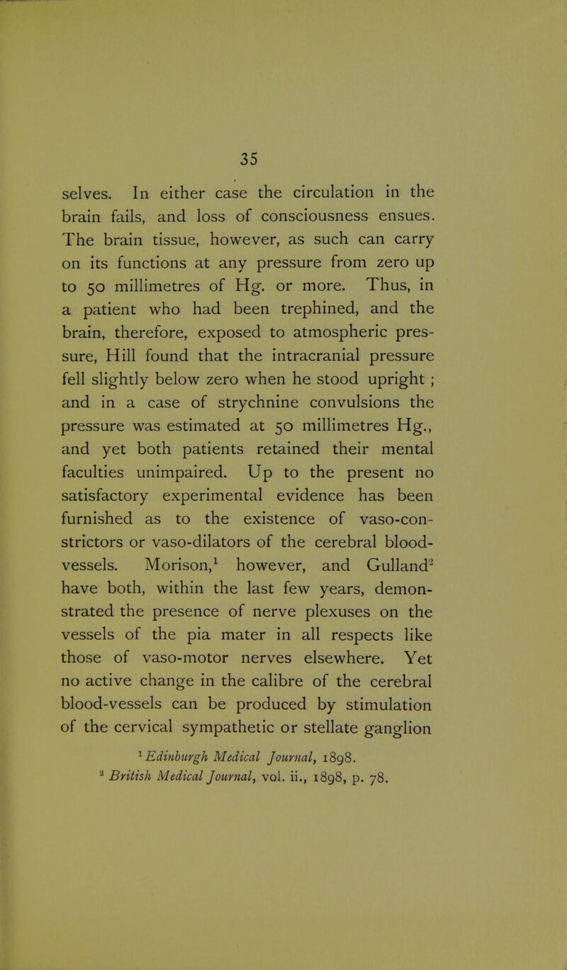 selves. In either case the circulation in the brain fails, and loss of consciousness ensues. The brain tissue, however, as such can carry on its functions at any pressure from zero up to 50 millimetres of Hg. or more. Thus, in a patient who had been trephined, and the brain, therefore, exposed to atmospheric pres- sure, Hill found that the intracranial pressure fell slightly below zero when he stood upright ; and in a case of strychnine convulsions the pressure was estimated at 50 millimetres Hg., and yet both patients retained their mental faculties unimpaired. Up to the present no satisfactory experimental evidence has been furnished as to the existence of vaso-con- strictors or vaso-dilators of the cerebral blood- vessels. Morison,^ however, and Gulland'^ have both, within the last few years, demon- strated the presence of nerve plexuses on the vessels of the pia mater in all respects like those of vaso-motor nerves elsewhere. Yet no active change in the calibre of the cerebral blood-vessels can be produced by stimulation of the cervical sympathetic or stellate ganglion ^ Edinburgh Medical Journal, 1898. ^ British Medical Journal, vol. ii., 1898, p. 78.