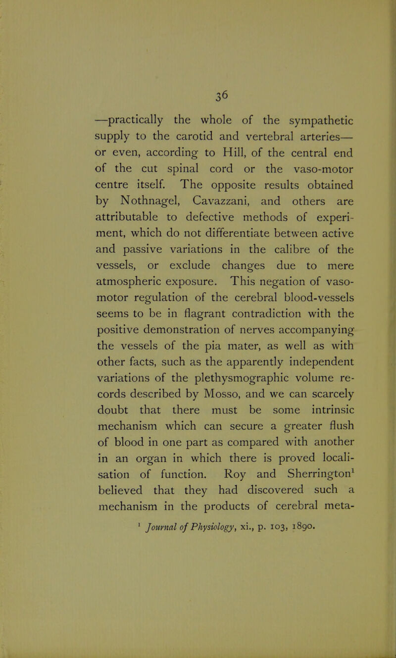 —practically the whole of the sympathetic supply to the carotid and vertebral arteries— or even, according to Hill, of the central end of the cut spinal cord or the vaso-motor centre itself. The opposite results obtained by Nothnagel, Cavazzani, and others are attributable to defective methods of experi- ment, which do not differentiate between active and passive variations in the calibre of the vessels, or exclude changes due to mere atmospheric exposure. This negation of vaso- motor regulation of the cerebral blood-vessels seems to be in flagrant contradiction with the positive demonstration of nerves accompanying the vessels of the pia mater, as well as with other facts, such as the apparently independent variations of the plethysmographic volume re- cords described by Mosso, and we can scarcely doubt that there must be some intrinsic mechanism which can secure a greater flush of blood in one part as compared with another in an organ in which there is proved locali- sation of function. Roy and Sherrington^ believed that they had discovered such a mechanism in the products of cerebral meta- ' Journal of Physiology, xi., p. 103, 1890.