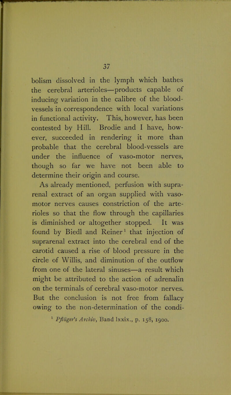 holism dissolved in the lymph which bathes the cerebral arterioles—products capable of inducing variation in the calibre of the blood- vessels in correspondence with local variations in functional activity. This, however, has been contested by Hill. Brodie and I have, how- ever, succeeded in rendering it more than probable that the cerebral blood-vessels are under the influence of vaso-motor nerves, though so far we have not been able to determine their origin and course. As already mentioned, perfusion with supra- renal extract of an organ supplied with vaso- motor nerves causes constriction of the arte- rioles so that the flow through the capillaries is diminished or altogether stopped. It was found by Biedl and Reiner^ that injection of suprarenal extract into the cerebral end of the carotid caused a rise of blood pressure in the circle of Willis, and diminution of the outflow from one of the lateral sinuses—a result which might be attributed to the action of adrenalin on the terminals of cerebral vaso-motor nerves. But the conclusion is not free from fallacy owing to the non-determination of the condi- ' Pfiiiger's Arckiv, Band Ixxix., p. 158, 1900.