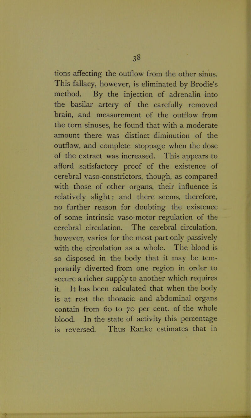 tions affecting the outflow from the other sinus. This fallacy, however, is eliminated by Brodie's method. By the injection of adrenalin into the basilar artery of the carefully removed brain, and measurement of the outflow from the torn sinuses, he found that with a moderate amount there was distinct diminution of the outflow, and complete stoppage when the dose of the extract was increased. This appears to afford satisfactory proof of the existence of cerebral vaso-constrictors, though, as compared with those of other organs, their influence is relatively slight; and there seems, therefore, no further reason for doubting the existence of some intrinsic vaso-motor regulation of the cerebral circulation. The cerebral circulation, however, varies for the most part only passively with the circulation as a whole. The blood is so disposed in the body that it may be tem- porarily diverted from one region in order to secure a richer supply to another which requires it. It has been calculated that when the body is at rest the thoracic and abdominal organs contain from 60 to 70 per cent, of the whole blood. In the state of activity this percentage is reversed. Thus Ranke estimates that in