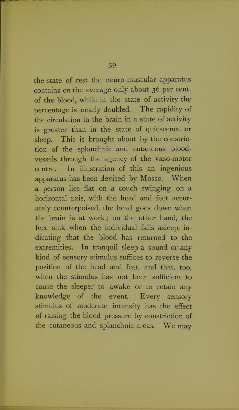 the state of rest the neuro-muscular apparatus contains on the average only about 36 per cent, of the blood, while in the state of activity the percentage is nearly doubled. The rapidity of the circulation in the brain in a state of activity is greater than in the state of quiescence or sleep. This is brought about by the constric- tion of the splanchnic and cutaneous blood- vessels through the agency of the vaso-motor centre. In illustration of this an ingenious apparatus has been devised by Mosso. When a person lies flat on a couch swinging on a horizontal axis, with the head and feet accur- ately counterpoised, the head goes down when the brain is at work ; on the other hand, the feet sink when the individual falls asleep, in- dicating that the blood has returned to the extremities. In tranquil sleep a sound or any kind of sensory stimulus suffices to reverse the position of the head and feet, and that, too, when the stimulus has not been sufficient to cause the sleeper to awake or to retain any knowledge of the event. Every sensory stimulus of moderate intensity has the effect of raising the blood pressure by constriction of the cutaneous and splanchnic areas. We may