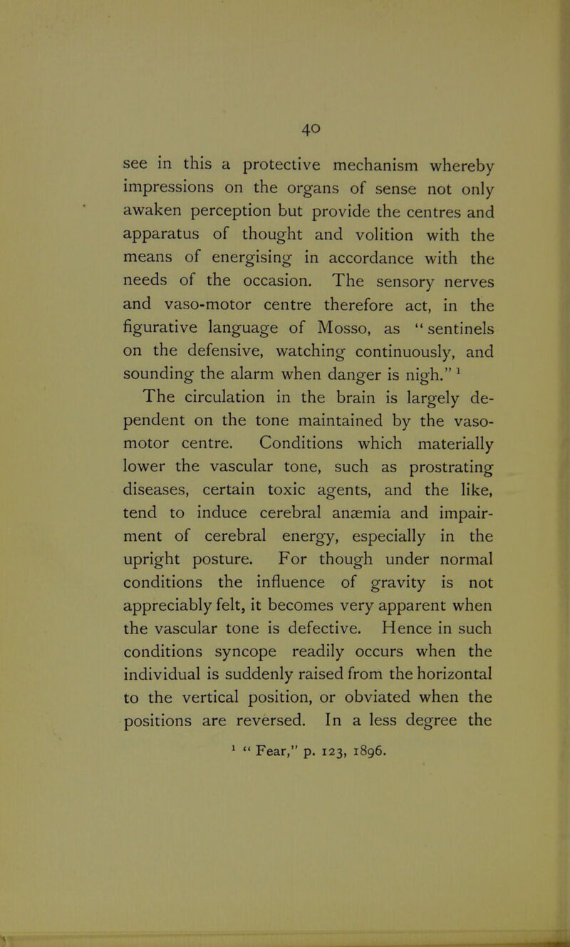 see in this a protective mechanism whereby impressions on the organs of sense not only awaken perception but provide the centres and apparatus of thought and volition with the means of energising in accordance with the needs of the occasion. The sensory nerves and vaso-motor centre therefore act, in the figurative language of Mosso, as  sentinels on the defensive, watching continuously, and sounding the alarm when danger is nigh. ^ The circulation in the brain is largely de- pendent on the tone maintained by the vaso- motor centre. Conditions which materially lower the vascular tone, such as prostrating diseases, certain toxic agents, and the like, tend to induce cerebral anaemia and impair- ment of cerebral energy, especially in the upright posture. For though under normal conditions the influence of gravity is not appreciably felt, it becomes very apparent when the vascular tone is defective. Hence in such conditions syncope readily occurs when the individual is suddenly raised from the horizontal to the vertical position, or obviated when the positions are reversed. In a less degree the 1  Fear, p. 123, 1896.