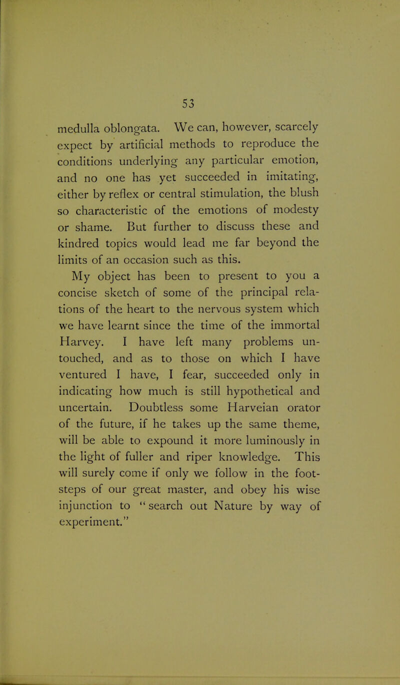 medulla oblong-ata. We can, however, scarcely expect by artificial methods to reproduce the conditions underlying any particular emotion, and no one has yet succeeded in imitating, either by reflex or central stimulation, the blush so characteristic of the emotions of modesty or shame. But further to discuss these and kindred topics would lead me far beyond the limits of an occasion such as this. My object has been to present to you a concise sketch of some of the principal rela- tions of the heart to the nervous system which we have learnt since the time of the immortal Harvey. I have left many problems un- touched, and as to those on which I have ventured I have, I fear, succeeded only in indicating how much is still hypothetical and uncertain. Doubtless some Harveian orator of the future, if he takes up the same theme, will be able to expound it more luminously in the light of fuller and riper knowledge. This will surely come if only we follow in the foot- steps of our great master, and obey his wise injunction to  search out Nature by way of experiment.