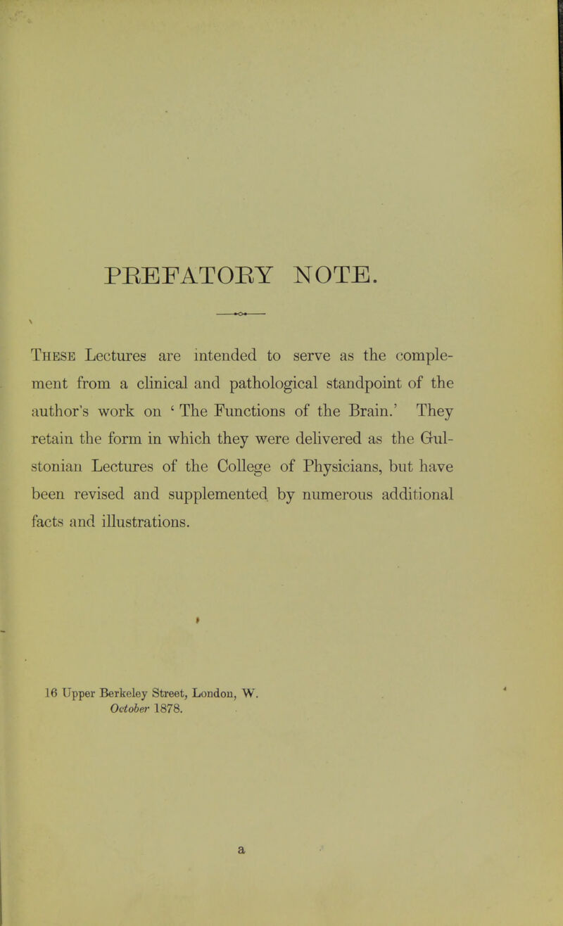 PEEFATOEY NOTE. These Lectures are intended to serve as the comple- ment from a clinical and pathological standpoint of the author's work on ' The Functions of the Brain.' They retain the form in which they were delivered as the Gul- stonian Lectures of the College of Physicians, but have been revised and supplemented by numerous additional facts and illustrations. 16 Upper Berkeley Street, London, W. October 1878. a