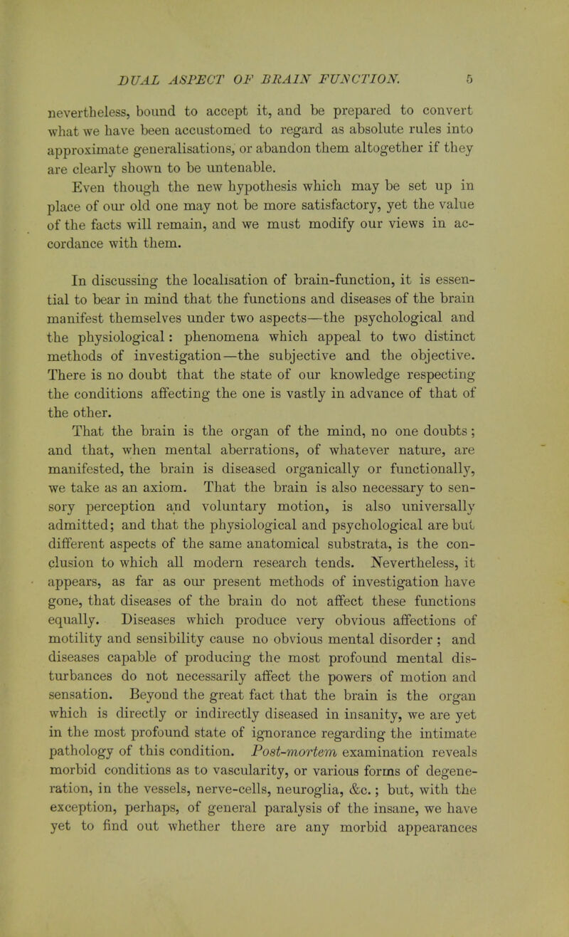 nevertheless, bound to accept it, and be prepared to convert what we have been accustomed to regard as absolute rules into approximate generalisations, or abandon them altogether if they are clearly shown to be untenable. Even though the new hypothesis which may be set up in place of our old one may not be more satisfactory, yet the value of the facts will remain, and we must modify our views in ac- cordance with them. In discussing the localisation of brain-function, it is essen- tial to bear in mind that the functions and diseases of the brain manifest themselves under two aspects—the psychological and the physiological: phenomena which appeal to two distinct methods of investigation—the subjective and the objective. There is no doubt that the state of our knowledge respecting the conditions affecting the one is vastly in advance of that of the other. That the brain is the organ of the mind, no one doubts; and that, when mental aberrations, of whatever nature, are manifested, the brain is diseased organically or functionally, we take as an axiom. That the brain is also necessary to sen- sory perception and voluntary motion, is also universally admitted; and that the physiological and psychological are but different aspects of the same anatomical substrata, is the con- clusion to which all modern research tends. Nevertheless, it appears, as far as our present methods of investigation have gone, that diseases of the brain do not affect these functions equally. Diseases which produce very obvious affections of motility and sensibility cause no obvious mental disorder ; and diseases capable of producing the most profound mental dis- turbances do not necessarily affect the powers of motion and sensation. Beyond the great fact that the brain is the organ which is directly or indirectly diseased in insanity, we are yet in the most profound state of ignorance regarding the intimate pathology of this condition. Post-mortem examination reveals morbid conditions as to vascularity, or various forms of degene- ration, in the vessels, nerve-cells, neuroglia, &c.; but, with the exception, perhaps, of general paralysis of the insane, we have yet to find out whether there are any morbid appearances