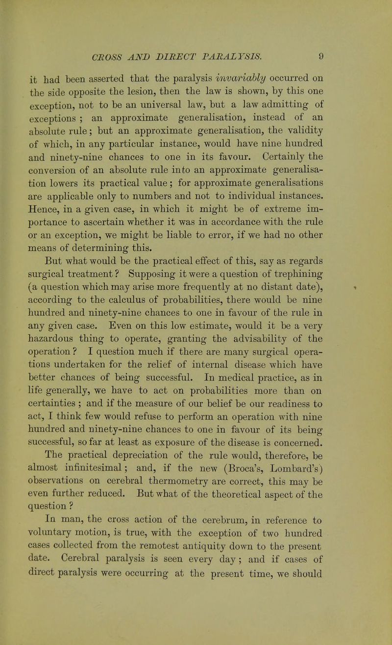 it had been asserted that the paralysis invariably occurred on the side opposite the lesion, then the law is shown, by this one exception, not to be an universal law, but a law admitting of exceptions ; an approximate generalisation, instead of an absolute rule; but an approximate generalisation, the validity of which, in any particular instance, would have nine hundred and ninety-nine chances to one in its favour. Certainly the conversion of an absolute rule into an approximate generalisa- tion lowers its practical value; for approximate generalisations are applicable only to numbers and not to individual instances. Hence, in a given case, in which it might be of extreme im- portance to ascertain whether it was in accordance with the rule or an exception, we might be liable to error, if we had no other means of determining this. But what would be the practical effect of this, say as regards surgical treatment ? Supposing it were a question of trephining (a question which may arise more frequently at no distant date), * according to the calculus of probabilities, there would be nine hundred and ninety-nine chances to one in favour of the rule in any given case. Even on this low estimate, would it be a very hazardous thing to operate, granting the advisability of the operation ? I question much if there are many surgical opera- tions undertaken for the relief of internal disease which have better chances of being successful. In medical practice, as in life generally, we have to act on probabilities more than on certainties ; and if the measure of our belief be our readiness to act, I think few would refuse to perform an operation with nine hundred and ninety-nine chances to one in favour of its being successful, so far at least as exposure of the disease is concerned. The practical depreciation of the rule would, therefore, be almost infinitesimal; and, if the new (Broca's, Lombard's) observations on cerebral thermometry are correct, this may be even further reduced. But what of the theoretical aspect of the question ? In man, the cross action of the cerebrum, in reference to voluntary motion, is true, with the exception of two hundred cases collected from the remotest antiquity down to the present date. Cerebral paralysis is seen every day; and if cases of direct paralysis were occurring at the present time, we should