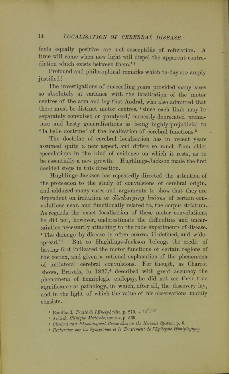 facts equally positive are not susceptible of refutation. A time will come when new light will dispel the apparent contra- diction which exists between them.'1 Profound and philosophical remarks which to-day are amply justified! The investigations of succeeding years provided many cases so absolutely at variance with the localisation of the motor centres of the arm and leg that Andral, who also admitted that there must be distinct motor centres, ' since each limb may be separately convulsed or paralysed,' earnestly deprecated prema- ture and hasty generalisations as being highly prejudicial to 4 la belle doctrine' of the localisation of cerebral functions.2 The doctrine of cerebral localisation has in recent years assumed quite a new aspect, and differs so much from older speculations in the kind of evidence on which it rests, as to be essentially a new growth. Hughlings-Jackson made the first decided steps in this direction. Hughlings-Jackson has repeatedly directed the attention of the profession to the study of convulsions of cerebral origin, and adduced many cases and arguments to show that they are dependent on irritation or discharging lesions of certain con- volutions near, and functionally related to, the corpus striatum. As regards the exact localisation of these motor convolutions, he did not, however, underestimate the difficulties and uncer- tainties necessarily attaching to the rude experiments of disease. ' The damage by disease is often coarse, ill-defined, and wide- spread.' 3 But to Hughlings-Jackson belongs the credit of having first indicated the motor functions of certain regions of the cortex, and given a rational explanation of the phenomena of unilateral cerebral convulsions. For though, as Charcot shows, Bravais, in 1827,4 described with great accuracy the phenomena of hemiplegic epilepsy, he did not see their true significance or pathology, in which, after all, the discovery lay, and in the light of which the value of his observations mainly consists. 1 JBouillaud, Traite de VEncephalitc, p. 279. - ,^>^c 2 Andral, Clinique M&dicale, tome v, p. 569. s Clinical and Physiological Researches on the No-votts System, p. 6. < Recherches sur les Symp tomes et le Traitcmcnt de VEpilepsie HemipUgiqttc.