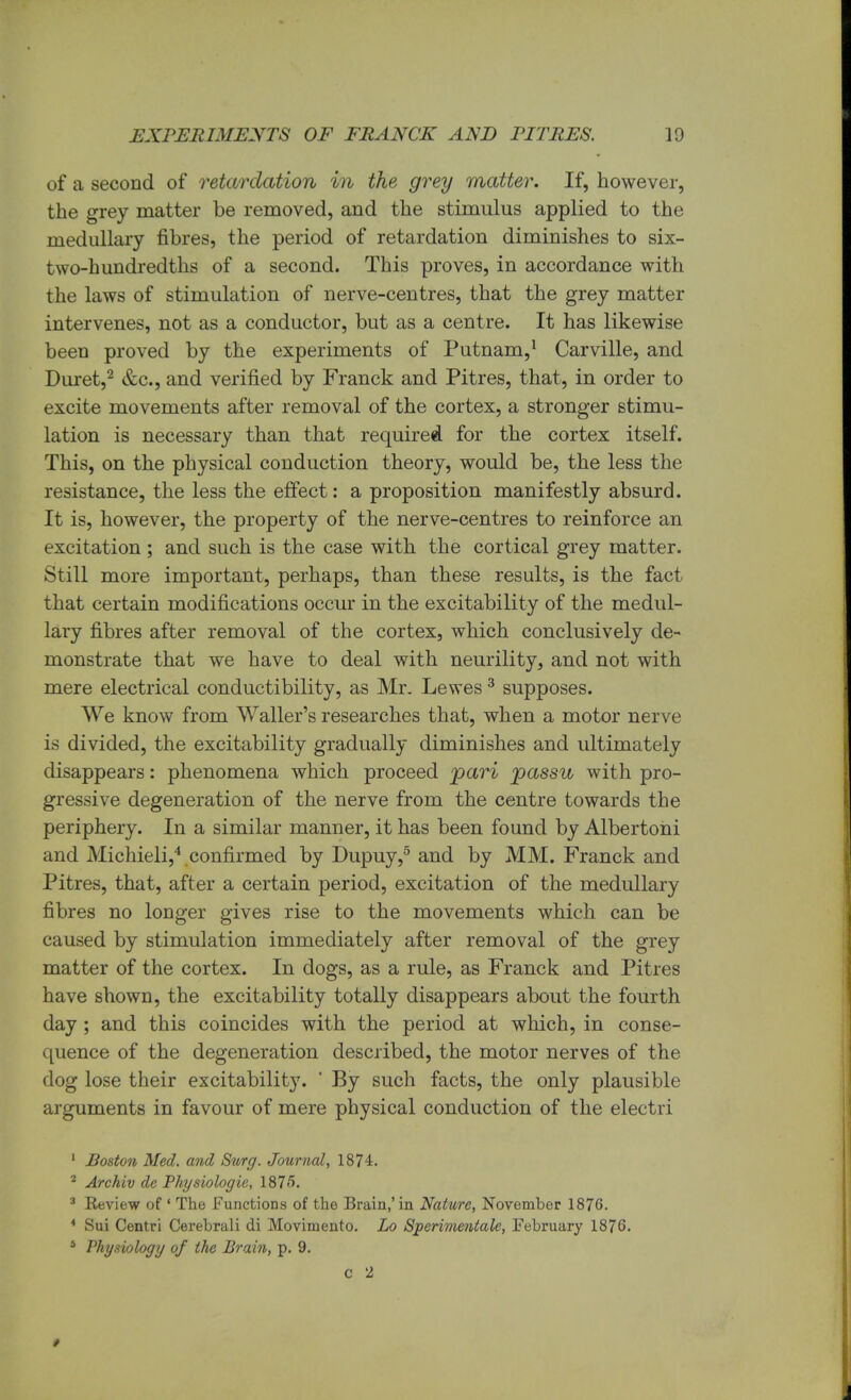 of a second of retardation in the grey matter. If, however, the grey matter be removed, and the stimulus applied to the medullary fibres, the period of retardation diminishes to six- two-hundredths of a second. This proves, in accordance with the laws of stimulation of nerve-centres, that the grey matter intervenes, not as a conductor, but as a centre. It has likewise been proved by the experiments of Putnam,1 Carville, and Duret,2 &c, and verified by Franck and Pitres, that, in order to excite movements after removal of the cortex, a stronger stimu- lation is necessary than that required for the cortex itself. This, on the physical conduction theory, would be, the less the resistance, the less the effect: a proposition manifestly absurd. It is, however, the property of the nerve-centres to reinforce an excitation ; and such is the case with the cortical grey matter. Still more important, perhaps, than these results, is the fact that certain modifications occur in the excitability of the medul- lary fibres after removal of the cortex, which conclusively de- monstrate that we have to deal with neurility, and not with mere electrical conductibility, as Mr. Lewes3 supposes. We know from Waller's researches that, when a motor nerve is divided, the excitability gradually diminishes and ultimately disappears: phenomena which proceed pari passu with pro- gressive degeneration of the nerve from the centre towards the periphery. In a similar manner, it has been found by Albertoni and Michieli,4 confirmed by Dupuy,5 and by MM. Franck and Pitres, that, after a certain period, excitation of the medullary fibres no longer gives rise to the movements which can be caused by stimulation immediately after removal of the grey matter of the cortex. In dogs, as a rule, as Franck and Pitres have shown, the excitability totally disappears about the fourth day ; and this coincides with the period at which, in conse- quence of the degeneration described, the motor nerves of the dog lose their excitability. ' By such facts, the only plausible arguments in favour of mere physical conduction of the electri 1 Boston Med. and Surg. Journal, 1874. 2 Archiv de Physiologic, 1875. 3 Keview of 1 The Functions of the Brain,'in Nature, November 1876. 4 Sui Centri Cerebrali di Movimento. Lo Sperimentale, February 1876. 4 Physiology of the Brain, p. 9. c 2 *