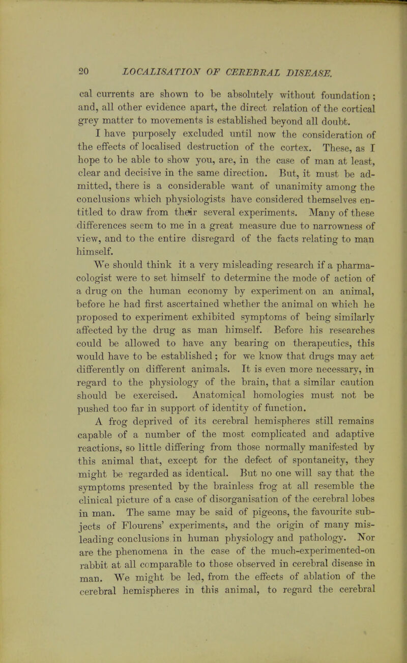 cal currents are shown to be absolutely without foundation; and, all other evidence apart, the direct relation of the cortical grey matter to movements is established beyond all doubt. I have purposely excluded until now the consideration of the effects of localised destruction of the cortex. These, as I hope to be able to show you, are, in the case of man at least, clear and decisive in the same direction. But, it must be ad- mitted, there is a considerable want of unanimity among the conclusions which physiologists have considered themselves en- titled to draw from their several experiments. Many of these differences seem to me in a great measure due to narrowness of view, and to the entire disregard of the facts relating to man himself. We should think it a very misleading research if a pharma- cologist were to set himself to determine the mode of action of a drug on the human economy by experiment on an animal, before he had first ascertained whether the animal on which he proposed to experiment exhibited symptoms of being similarly affected by the drug as man himself. Before his researches could be allowed to have any bearing on therapeutics, this would have to be established; for we know that drugs may act differently on different animals. It is even more necessary, in regard to the physiology of the brain, that a similar caution should be exercised. Anatomical homologies must not be pushed too far in support of identity of function. A frog deprived of its cerebral hemispheres still remains capable of a number of the most complicated and adaptive reactions, so little differing from those normally manifested by this animal that, except for the defect of spontaneity, they might be regarded as identical. But no one will say that the symptoms presented by the brainless frog at all resemble the clinical picture of a case of disorganisation of the cerebral lobes in man. The same may be said of pigeons, the favourite sub- jects of Flourens' experiments, and the origin of many mis- leading conclusions in human physiology and pathology. Nor are the phenomena in the case of the much-experimented-on rabbit at all comparable to those observed in cerebral disease in man. We might be led, from the effects of ablation of the cerebral hemispheres in this animal, to regard the cerebral