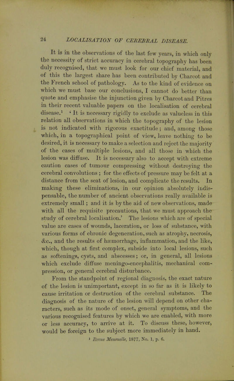 It is in the observations of the last few years, in which only the necessity of strict accuracy in cerebral topography has been duly recognised, that we must look for our chief material, and of this the largest share has been contributed by Charcot and the French school of pathology. As to the kind of evidence on which we must base our conclusions, I cannot do better than quote and emphasise the injunction given by Charcot and Pitres in their recent valuable papers on the localisation of cerebral disease.1 * It is necessary rigidly to exclude as valueless in this relation all observations in which the topography of the lesion is not indicated with rigorous exactitude; and, among those which, in a topographical point of view, leave nothing to be desired, it is necessary to make a selection and reject the majority of the cases of multiple lesions, and all those in which the lesion was diffuse. It is necessary also to accept with extreme caution cases of tumour compressing without destroying the cerebral convolutions ; for the effects of pressure may be felt at a distance from the seat of lesion, and complicate the results. In making these eliminations, in our opinion absolutely indis- pensable, the number of ancient observations really available is extremely small; and it is by the aid of new observations, made with all the requisite precautions, that we must approach the study of cerebral localisation.' The lesions which are of special value are cases of wounds, laceration, or loss of substance, with various forms of chronic degeneration, such as atrophy, necrosis, &c, and the results of haemorrhage, inflammation, and the like, which, though at first complex, subside into local lesions, such as softenings, cysts, and abscesses; or, in general, all lesions which exclude diffuse meningoencephalitis, mechanical com- pression, or general cerebral disturbance. From the standpoint of regional diagnosis, the exact nature of the lesion is unimportant, except in so far as it is likely to cause irritation or destruction of the cerebral substance. The diagnosis of the nature of the lesion will depend on other cha- racters, such as its mode of onset, general symptoms, and the various recognised features by which we are enabled, with more or less accuracy, to arrive at it. To discuss these, however, would be foreign to the subject more immediately in hand. 1 Revue Mensuelle, 1877, No. 1, p. 6.