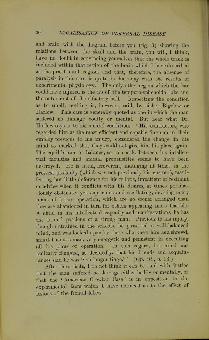 and brain with the diagram before you (fig. 3) showing the relations between the skull and the brain, you will, I think, have no doubt in convincing yourselves that the whole track is included within that region of the brain which I have described as the prse-frontal region, and that, therefore, the absence of paralysis in this case is quite in harmony with the results of experimental physiology. The only other region which the bar could have injured is the tip of the temporo-sphenoidal lobe and the outer root of the olfactory bulb. Eespecting the condition as to smell, nothing is, however, said, by either Bigelow or Harlow. This case is generally quoted as one in which the man suffered no damage bodily or mental. But hear what Dr. Harlow says as to his mental condition. i His contractors, who regarded him as the most efficient and capable foreman in their employ previous to his injury, considered the change in his mind so marked that they could not give him his place again. The equilibrium or balance, so to speak, between his intellec- tual faculties and animal propensities seems to have been destroyed. He is fitful, irreverent, indulging at times in the grossest profanity (which was not previously his custom), mani- festing but little deference for his fellows, impatient of restraint or advice when it conflicts with his desires, at times pertina- ciously obstinate, yet capricious and vacillating, devising many plans of future operation, which are no sooner arranged than they are abandoned in turn for others appearing more feasible. A child in his intellectual capacity and manifestations, he has the animal passions of a strong man. Previous to his injury, though untrained in the schools, he possessed a well-balanced mind, and was looked upon by those who knew him as a shrewd, smart business man, very energetic and persistent in executing all his plans of operation. In this regard, his mind was radically changed, so decidedly, that his friends and acquain- tances said he was no longer Gage.' (Op. cit, p. 13.) After these facts, I do not think it can be said with justice that the man suffered no damage either bodily or mentally, or that the 6 American Crowbar Case' is in opposition to the experimental facts which I have adduced as to the effect of lesions of the frontal lobes.