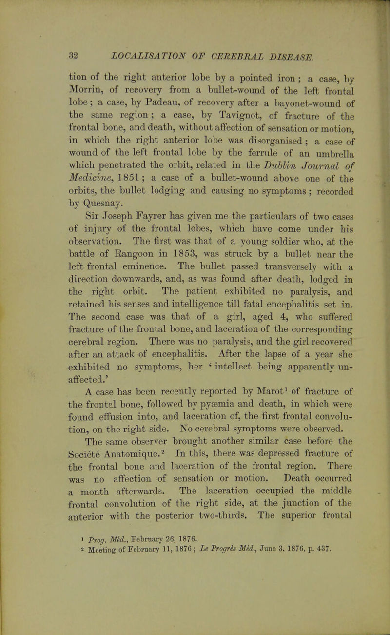 tion of the right anterior lobe by a pointed iron ; a case, by Morrin, of recovery from a bullet-wound of the left frontal lobe; a case, by Padeau, of recovery after a bayonet-wound of the same region; a case, by Tavignot, of fracture of the frontal bone, and death, without affection of sensation or motion, in which the right anterior lobe was disorganised ; a case of wound of the left frontal lobe by the ferrule of an umbrella which penetrated the orbit, related in the Dublin Journal of Medicine, 1851; a case of a bullet-wound above one of the orbits, the bullet lodging and causing no symptoms; recorded by Quesnay. Sir Joseph Fayrer has given me the particulars of two cases of injury of the frontal lobes, which have come under his observation. The first was that of a young soldier who, at the battle of Rangoon in 1853, was struck by a bullet near the left frontal eminence. The bullet passed transversely with a direction downwards, and, as was found after death, lodged in the right orbit. The patient exhibited no paralysis, and retained his senses and intelligence till fatal encephalitis set in. The second case was that of a girl, aged 4, who suffered fracture of the frontal bone, and laceration of the corresponding cerebral region. There was no paralysis, and the girl recovered after an attack of encephalitis. After the lapse of a year she exhibited no symptoms, her 4 intellect being apparently un- affected.' A case has been recently reported by Marot1 of fracture of the frontal bone, followed by pyaemia and death, in which were found effusion into, and laceration of, the first frontal convolu- tion, on the right side. No cerebral symptoms were observed. The same observer brought another similar case before the Societe Anatomique.2 In this, there was depressed fracture of the frontal bone and laceration of the frontal region. There was no affection of sensation or motion. Death occurred a month afterwards. The laceration occupied the middle frontal convolution of the right side, at the junction of the anterior with the posterior two-thirds. The superior frontal ' Prog. Med., February 26, 1876. 2 Meeting of February 11, 1876 ; Le Trogrh Mid., June 3, 1876, p. 437.