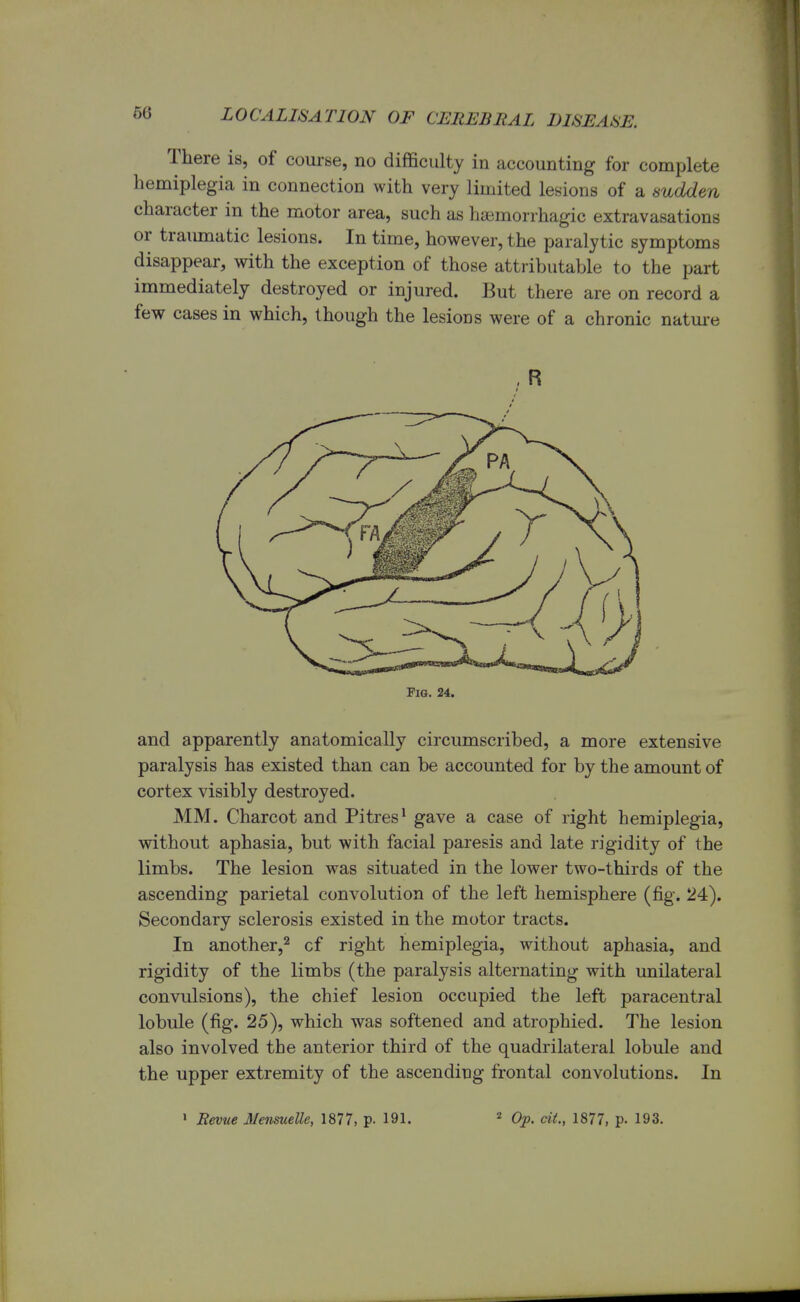 There is, of course, no difficulty in accounting for complete hemiplegia in connection with very limited lesions of a sudden character in the motor area, such as hemorrhagic extravasations or traumatic lesions. In time, however, the paralytic symptoms disappear, with the exception of those attributable to the part immediately destroyed or injured. But there are on record a few cases in which, though the lesioDS were of a chronic nature Fig. 24. and apparently anatomically circumscribed, a more extensive paralysis has existed than can be accounted for by the amount of cortex visibly destroyed. MM. Charcot and Pitres1 gave a case of right hemiplegia, without aphasia, but with facial paresis and late rigidity of the limbs. The lesion was situated in the lower two-thirds of the ascending parietal convolution of the left hemisphere (fig. 24). Secondary sclerosis existed in the motor tracts. In another,2 cf right hemiplegia, without aphasia, and rigidity of the limbs (the paralysis alternating with unilateral convulsions), the chief lesion occupied the left paracentral lobule (fig. 25), which was softened and atrophied. The lesion also involved the anterior third of the quadrilateral lobule and the upper extremity of the ascending frontal convolutions. In 1 Revue Mensuelle, 1877, p- 191. 2 Op. tit., 1877, p. 193.