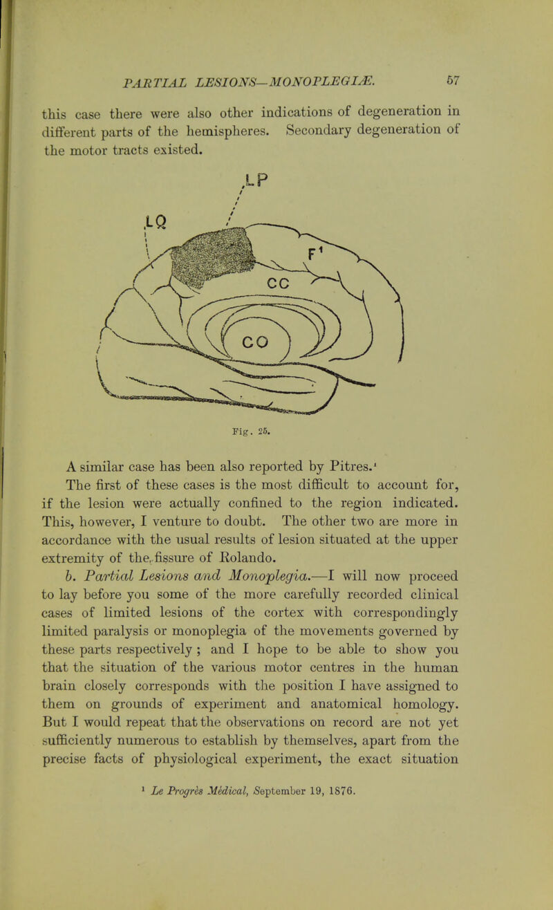 PAR TIAL LESIONS— MONOPLEGIAS. 67 this case there were also other indications of degeneration in different parts of the hemispheres. Secondary degeneration of the motor tracts existed. • P Fig. 25. A similar case has been also reported by Pitres.' The first of these cases is the most difficult to account for, if the lesion were actually confined to the region indicated. This, however, I venture to doubt. The other two are more in accordance with the usual results of lesion situated at the upper extremity of the,.fissure of Eolando. b. Partial Lesions and Monoplegia.—I will now proceed to lay before you some of the more carefully recorded clinical cases of limited lesions of the cortex with correspondingly limited paralysis or monoplegia of the movements governed by these parts respectively ; and I hope to be able to show you that the situation of the various motor centres in the human brain closely corresponds with the position I have assigned to them on grounds of experiment and anatomical homology. But I would repeat that the observations on record are not yet sufficiently numerous to establish by themselves, apart from the precise facts of physiological experiment, the exact situation 1 Le Progres Medical, September 19, 1876.