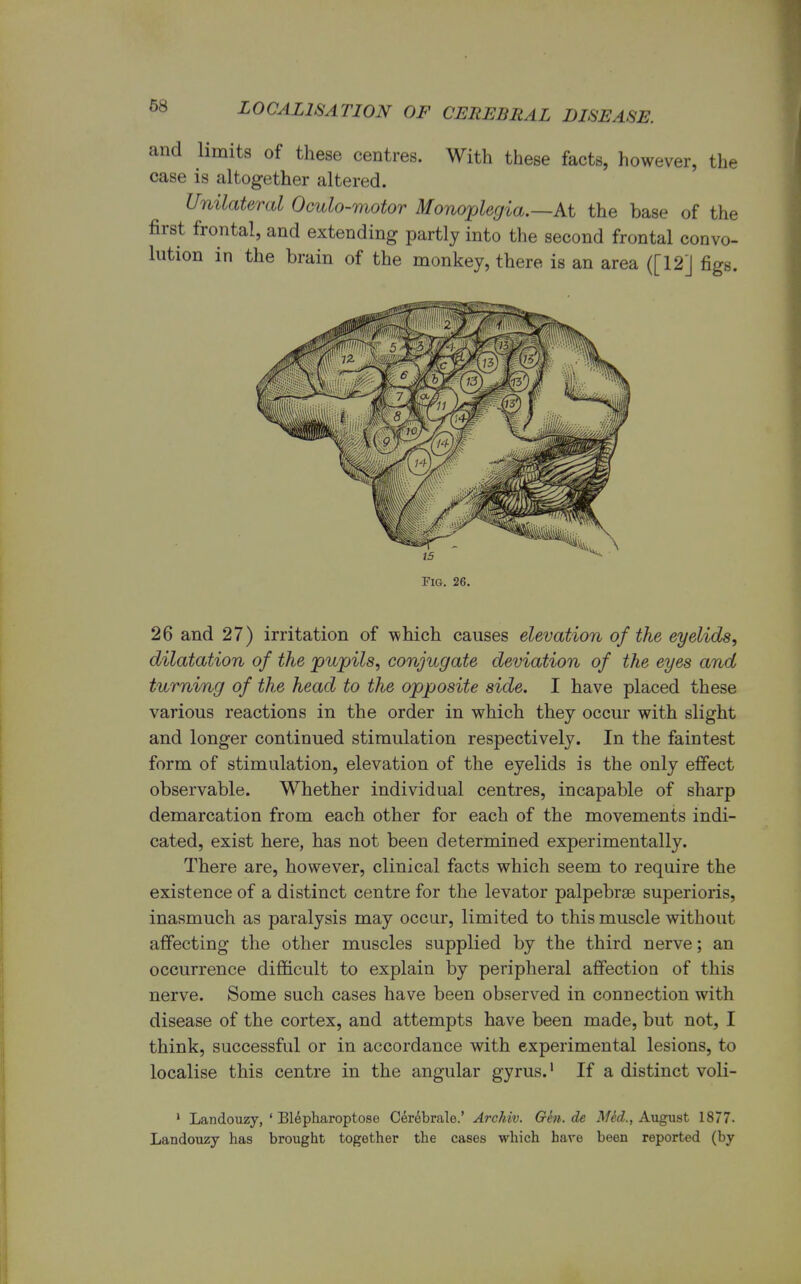 and limits of these centres. With these facts, however, the case is altogether altered. Unilateral Oculo-motor Monoplegia.—At the base of the first frontal, and extending partly into the second frontal convo- lution in the brain of the monkey, there is an area ([12] figs. Fig. 26. 26 and 27) irritation of -which causes elevation of the eyelids, dilatation of the pupils, conjugate deviation of the eyes and turning of the head to the opposite side. I have placed these various reactions in the order in which they occur with slight and longer continued stimulation respectively. In the faintest form of stimulation, elevation of the eyelids is the only effect observable. Whether individual centres, incapable of sharp demarcation from each other for each of the movements indi- cated, exist here, has not been determined experimentally. There are, however, clinical facts which seem to require the existence of a distinct centre for the levator palpebrse superioris, inasmuch as paralysis may occur, limited to this muscle without affecting the other muscles supplied by the third nerve; an occurrence difficult to explain by peripheral affection of this nerve. Some such cases have been observed in connection with disease of the cortex, and attempts have been made, but not, I think, successful or in accordance with experimental lesions, to localise this centre in the angular gyrus.1 If a distinct voli- 1 Landouzy, ' Blepharoptose Cerebrate.' Archiv. Gen.de Mid., August 1877. Landouzy has brought together the cases which hare been reported (by