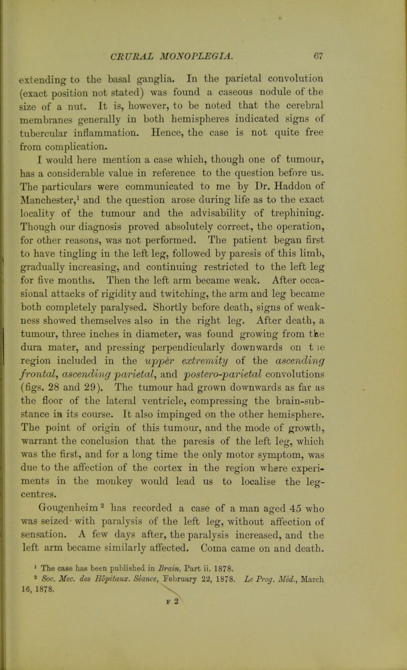 extending to the basal ganglia. In the parietal convolution (exact position not stated) was found a caseous nodule of the size of a nut. It is, however, to be noted that the cerebral membranes generally in both hemispheres indicated signs of tubercular inflammation. Hence, the case is not quite free from complication. I would here mention a case which, though one of tumour, has a considerable value in reference to the question before us. The particulars were communicated to me by Dr. Haddon of Manchester,1 and the question arose during life as to the exact locality of the tumour and the advisability of trephining. Though our diagnosis proved absolutely correct, the operation, for other reasons, was not performed. The patient began first to have tingling in the left leg, followed by paresis of this limb, gradually increasing, and continuing restricted to the left leg for five months. Then the left arm became weak. After occa- sional attacks of rigidity and twitching, the arm and leg became both completely paralysed. Shortly before death, signs of weak- ness showed themselves also in the right leg. After death, a tumour, three inches in diameter, was found growing from tine dura mater, and pressing perpendicularly downwards on t le region included in the upper extremity of the ascending frontal, ascending parietal, and postero-parietal convolutions (figs. 28 and 29). The tumour had grown downwards as far as the floor of the lateral ventricle, compressing the brain-sub- stance in its course. It also impinged on the other hemisphere. The point of origin of this tumour, and the mode of growth, warrant the conclusion that the paresis of the left leg, which was the first, and for a long time the only motor symptom, was due to the affection of the cortex in the region where experi- ments in the monkey would lead us to localise the leg- centres. Gougenheim2 has recorded a case of a man aged 45 who was seized- with paralysis of the left leg, without affection of sensation. A few days after, the paralysis increased, and the left arm became similarly affected. Coma came on and death. 1 The case has been published in Brain, Part ii. 1878. 2 Soc. Mec. des Hopitmix. Sewnce, February 22, 1878. Le Prog. Med., March 16, 1878. \ f 2