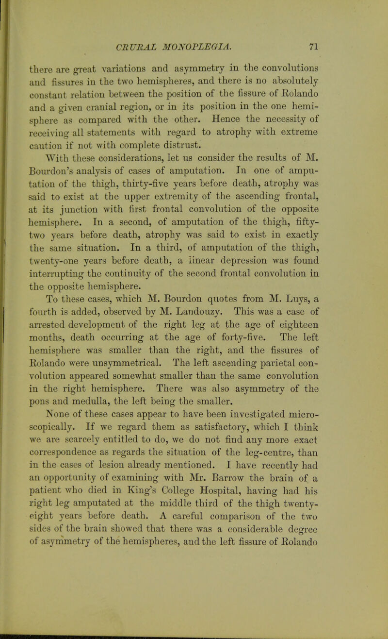 there are great variations and asymmetry in the convolutions and fissures in the two hemispheres, and there is no absolutely constant relation between the position of the fissure of Rolando and a given cranial region, or in its position in the one hemi- sphere as compared with the other. Hence the necessity of receiving all statements with regard to atrophy with extreme caution if not with complete distrust. With these considerations, let us consider the results of M. Bourdon's analysis of cases of amputation. In one of ampu- tation of the thigh, thirty-five years before death, atrophy was said to exist at the upper extremity of the ascending frontal, at its junction with first frontal convolution of the opposite hemisphere. In a second, of amputation of the thigh, fifty- two years before death, atrophy was said to exist in exactly the same situation. In a third, of amputation of the thigh, twenty-one years before death, a linear depression was found interrupting the continuity of the second frontal convolution in the opposite hemisphere. To these cases, which M. Bourdon quotes from M. Luys, a fourth is added, observed by M. Landouzy. This was a case of arrested development of the right leg at the age of eighteen months, death occurring at the age of forty-five. The left hemisphere was smaller than the right, and the fissures of Rolando were unsymmetrical. The left ascending parietal con- volution appeared somewhat smaller than the same convolution in the right hemisphere. There was also asymmetry of the pons and medulla, the left being the smaller. None of these cases appear to have been investigated micro- scopically. If we regard them as satisfactory, which I think we are scarcely entitled to do, we do not find any more exact correspondence as regards the situation of the leg-centre, than in the cases of lesion already mentioned. I have recently had an opportunity of examining with Mr. Barrow the brain of a patient who died in King's College Hospital, having had his right leg amputated at the middle third of the thigh twenty- eight years before death. A careful comparison of the two sides of the brain showed that there was a considerable degree of asymmetry of the hemispheres, and the left fissure of Rolando