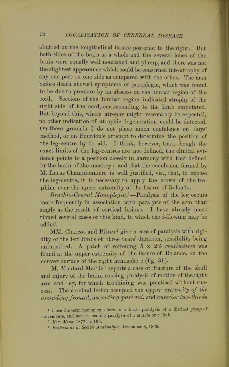 abutted on the longitudinal fissure posterior to the right. But both sides of the brain as a whole and the several lobes of the brain were equally well nourished and plump, and there was not the slightest appearance which could be construed into atrophy of any one part on one side as compared with the other. The man before death showed symptoms of paraplegia, which was found to be due to pressure by an abscess on the lumbar region of the cord. Sections of the lumbar region indicated atrophy of the right side of the cord, corresponding to the limb amputated. But beyond this, where atrophy might reasonably be expected, no other indication of atrophic degeneration could be detected. On these grounds I do not place much confidence on Luys' method, or on Bourdon's attempt to determine the position of the leg-centre by its aid. I think, however, that, though the exact limits of the leg-centres are not defined, the clinical evi- dence points to a position closely in harmony with that defined in the brain of the monkey ; and that the conclusion formed by M. Lucas Championniere is well justified, viz., that, to expose the leg-centre, it is necessary to apply the crown of the tre- phine over the upper extremity of the fissure of Eolando. Brachio-Crural Monoplegia.1—Paralysis of the leg occurs more frequently in association with paralysis of the arm than singly as the result of cortical lesions. I have already men- tioned several cases of this kind, to which the following may be added. MM. Charcot and Pitres 2 give a case of paralysis with rigi- dity of the left limbs of three years' duration, sensibility being unimpaired. A patch of softening 5 x 2*5 centimetres was found at the upper extremity of the fissure of Eolando, on the convex surface of the right hemisphere (fig. 31). M. Moutard-Martin 3 reports a case of fracture of the skull and injury of the brain, causing paralysis of motion of the right arm and leg, for which trephining was practised without suc- cess. The cerebral lesion occupied the upper extremity of the ascending frontal, ascending parietal, and anterior two-thirds 1 I use the term monoplegia here to indicate paralysis of a distinct group of movements, and not as meaning paralysis of a muscle or a limb. 2 Rev. Mens. 1877, p. 185. 3 Bulletin de la Societe Anatomiqne, December 8, 1866.