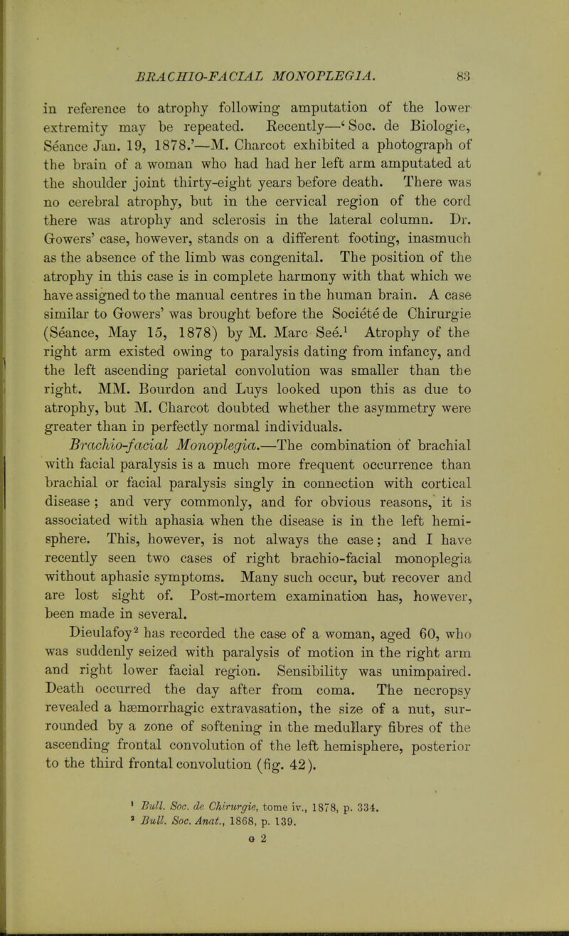 in reference to atrophy following amputation of the lower extremity may be repeated. Eecently—6 Soc. de Biologie, Seance Jan. 19, 1878.'—M. Charcot exhibited a photograph of the brain of a woman who had had her left arm amputated at the shoulder joint thirty-eight years before death. There was no cerebral atrophy, but in the cervical region of the cord there was atrophy and sclerosis in the lateral column. Dr. Growers' case, however, stands on a different footing, inasmuch as the absence of the limb was congenital. The position of the atrophy in this case is in complete harmony with that which we have assigned to the manual centres in the human brain. A case similar to Gowers' was brought before the Societe de Chirurgie (Seance, May 15, 1878) by M. Marc See.1 Atrophy of the right arm existed owing to paralysis dating from infancy, and the left ascending parietal convolution was smaller than the right. MM. Bourdon and Luys looked upon this as due to atrophy, but M. Charcot doubted whether the asymmetry were greater than in perfectly normal individuals. Brachio-facial Monoplegia.—The combination of brachial with facial paralysis is a much more frequent occurrence than brachial or facial paralysis singly in connection with cortical disease ; and very commonly, and for obvious reasons, it is associated with aphasia when the disease is in the left hemi- sphere. This, however, is not always the case; and I have recently seen two cases of right brachio-facial monoplegia without aphasic symptoms. Many such occur, but recover and are lost sight of. Post-mortem examination has, however, been made in several. Dieulafoy2 has recorded the case of a woman, aged 60, who was suddenly seized with paralysis of motion in the right arm and right lower facial region. Sensibility was unimpaired. Death occurred the day after from coma. The necropsy revealed a hemorrhagic extravasation, the size of a nut, sur- rounded by a zone of softening in the medullary fibres of the ascending frontal convolution of the left hemisphere, posterior to the third frontal convolution (fig. 42). 1 Bull. Soc. de Chirurgie, tome iv., 1878, p. 334. 3 Bull. Soc.Anat., 1868, p. 139. o 2