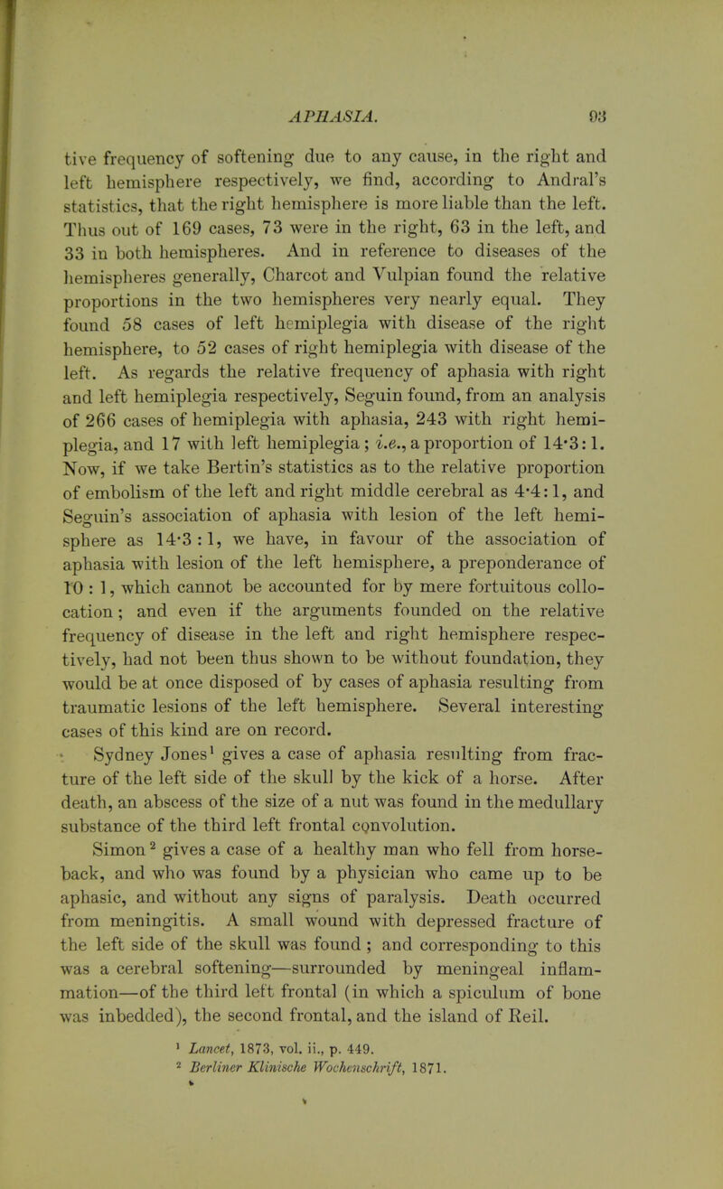 tive frequency of softening due to any cause, in the right and left hemisphere respectively, we find, according to Andral's statistics, that the right hemisphere is more liable than the left. Thus out of 169 cases, 73 were in the right, 63 in the left, and 33 in both hemispheres. And in reference to diseases of the hemispheres generally, Charcot and Vulpian found the relative proportions in the two hemispheres very nearly equal. They found 58 cases of left hemiplegia with disease of the right hemisphere, to 52 cases of right hemiplegia with disease of the left. As regards the relative frequency of aphasia with right and left hemiplegia respectively, Seguin found, from an analysis of 266 cases of hemiplegia with aphasia, 243 with right hemi- plegia, and 17 with left hemiplegia; i.e., a proportion of 14*3:1. Now, if we take Bertin's statistics as to the relative proportion of embolism of the left and right middle cerebral as 4*4:1, and Seguin's association of aphasia with lesion of the left hemi- sphere as 14*3:1, we have, in favour of the association of aphasia with lesion of the left hemisphere, a preponderance of 10 : 1, which cannot be accounted for by mere fortuitous collo- cation ; and even if the arguments founded on the relative frequency of disease in the left and right hemisphere respec- tively, had not been thus shown to be without foundation, they would be at once disposed of by cases of aphasia resulting from traumatic lesions of the left hemisphere. Several interesting cases of this kind are on record. Sydney Jones1 gives a case of aphasia resulting from frac- ture of the left side of the skull by the kick of a horse. After death, an abscess of the size of a nut was found in the medullary substance of the third left frontal convolution. Simon2 gives a case of a healthy man who fell from horse- back, and who was found by a physician who came up to be aphasic, and without any signs of paralysis. Death occurred from meningitis. A small wound with depressed fracture of the left side of the skull was found ; and corresponding to this was a cerebral softening—surrounded by meningeal inflam- mation—of the third left frontal (in which a spiculum of bone was inbedded), the second frontal, and the island of Reil. 1 Lancet, 1873, vol. ii., p. 449. 2 Berliner Klinische Wochenschrift, 1871.