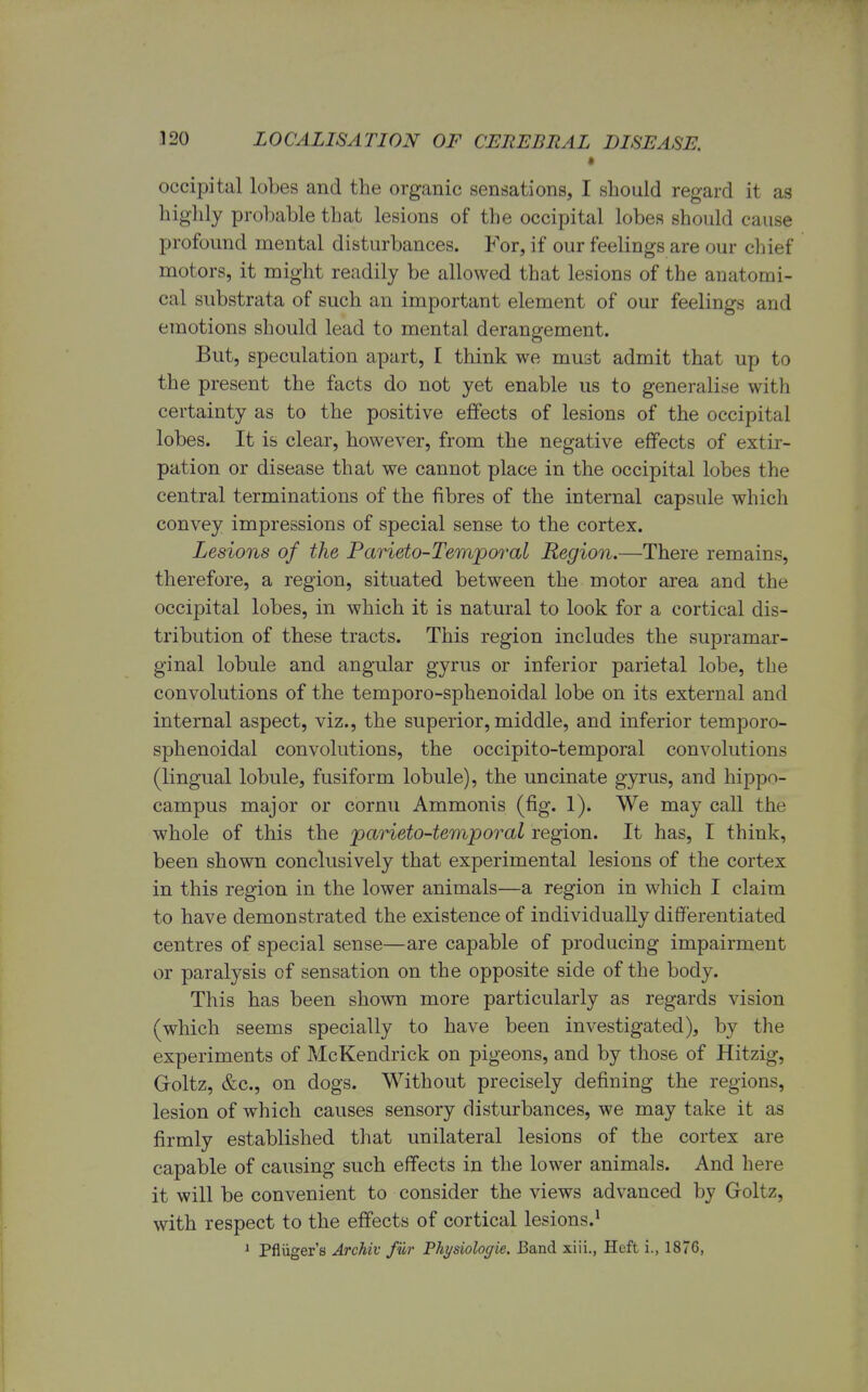 • occipital lobes and the organic sensations, I should regard it as highly probable that lesions of the occipital lobes should cause profound mental disturbances. For, if our feelings are our chief motors, it might readily be allowed that lesions of the anatomi- cal substrata of such an important element of our feelings and emotions should lead to mental derangement. But, speculation apart, I think we must admit that up to the present the facts do not yet enable us to generalise with certainty as to the positive effects of lesions of the occipital lobes. It is clear, however, from the negative effects of extir- pation or disease that we cannot place in the occipital lobes the central terminations of the fibres of the internal capsule which convey impressions of special sense to the cortex. Lesions of the Parieto-Temporal Region.—There remains, therefore, a region, situated between the motor area and the occipital lobes, in which it is natural to look for a cortical dis- tribution of these tracts. This region includes the supramar- ginal lobule and angular gyrus or inferior parietal lobe, the convolutions of the temporo-sphenoidal lobe on its external and internal aspect, viz., the superior, middle, and inferior temporo- sphenoidal convolutions, the occipito-temporal convolutions (lingual lobule, fusiform lobule), the uncinate gyrus, and hippo- campus major or cornu Ammonis (fig. 1). We may call the whole of this the parietotemporal region. It has, I think, been shown conclusively that experimental lesions of the cortex in this region in the lower animals—a region in which I claim to have demonstrated the existence of individually differentiated centres of special sense—are capable of producing impairment or paralysis of sensation on the opposite side of the body. This has been shown more particularly as regards vision (which seems specially to have been investigated), by the experiments of McKendrick on pigeons, and by those of Hitzig, Groltz, &c, on dogs. Without precisely denning the regions, lesion of which causes sensory disturbances, we may take it as firmly established that unilateral lesions of the cortex are capable of causing such effects in the lower animals. And here it will be convenient to consider the views advanced by Groltz, with respect to the effects of cortical lesions.1 1 Pfliiger's Archiv fur Physiologic Band xiii., Heft i., 1876,