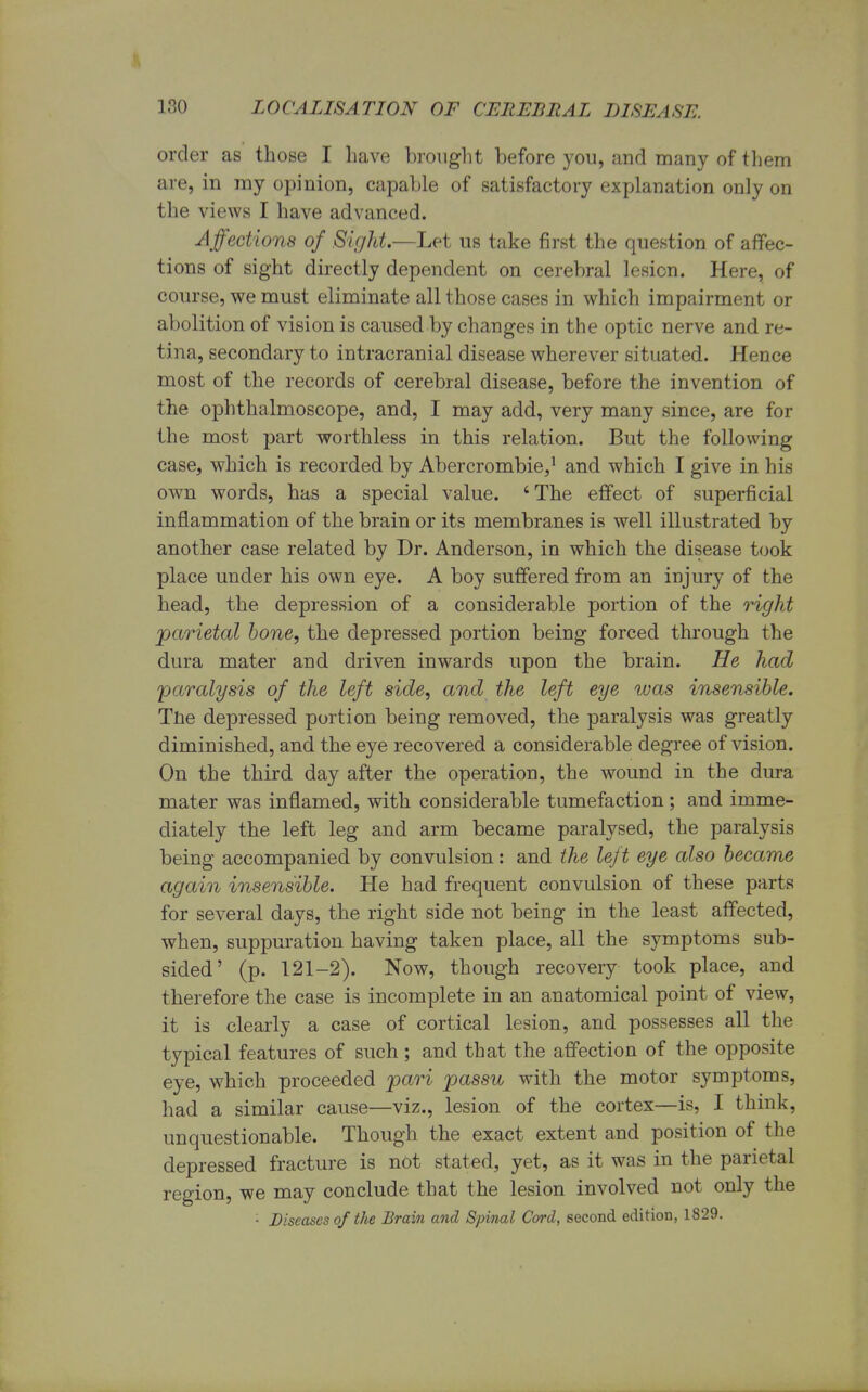 order as those I have brought before you, and many of them are, in my opinion, capable of satisfactory explanation only on the views I have advanced. Affections of Sight.—Let us take first the question of affec- tions of sight directly dependent on cerebral lesion. Here, of course, we must eliminate all those cases in which impairment or abolition of vision is caused by changes in the optic nerve and re- tina, secondary to intracranial disease wherever situated. Hence most of the records of cerebral disease, before the invention of the ophthalmoscope, and, I may add, very many since, are for the most part worthless in this relation. But the following case, which is recorded by Abercrombie,1 and which I give in his own words, has a special value. 'The effect of superficial inflammation of the brain or its membranes is well illustrated by another case related by Dr. Anderson, in which the disease took place under his own eye. A boy suffered from an injury of the head, the depression of a considerable portion of the right parietal bone, the depressed portion being forced through the dura mater and driven inwards upon the brain. He had paralysis of the left side, and the left eye was insensible. Tne depressed portion being removed, the paralysis was greatly diminished, and the eye recovered a considerable degree of vision. On the third day after the operation, the wound in the dura mater was inflamed, with considerable tumefaction; and imme- diately the left leg and arm became paralysed, the paralysis being accompanied by convulsion: and the left eye also became again insensible. He had frequent convulsion of these parts for several days, the right side not being in the least affected, when, suppuration having taken place, all the symptoms sub- sided' (p. 121-2). Now, though recovery took place, and therefore the case is incomplete in an anatomical point of view, it is clearly a case of cortical lesion, and possesses all the typical features of such ; and that the affection of the opposite eye, which proceeded pari passu with the motor symptoms, had a similar cause—viz., lesion of the cortex—is, I think, unquestionable. Though the exact extent and position of the depressed fracture is not stated, yet, as it was in the parietal region, we may conclude that the lesion involved not only the '■ Diseases of the Brain and Spinal Cord, second edition, 1829.