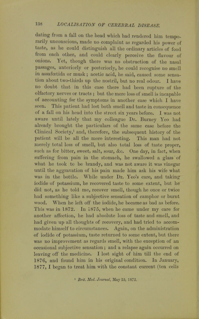 dating from a fall on the head which had rendered him tempo- rarily unconscious, made no complaint as regarded his power of taste, as he could distinguish all the ordinary articles of food from each other, and could clearly perceive the flavour of onions. Yet, though there was no obstruction of the nasal passages, anteriorly or posteriorly, he could recognise no smell in assafcetida or musk; acetic acid, he said, caused some sensa- tion about two-thirds up the nostril, but no real odour. I have no doubt that in this case there had been rupture of the olfactory nerves or tracts ; but the mere loss of smell is incapable of accounting for the symptoms in another case which I have seen. This patient had lost both smell and taste in consequence of a fall on his head into the street six years before. I was not aware until lately that my colleague Dr. Burney Yeo had already brought the particulars of the same case before the Clinical Society,1 and, therefore, the subsequent history of the patient will be all the more interesting. This man had not merely total loss of smell, but also total loss of taste proper, such as for bitter, sweet, salt, sour, &c. One day, in fact, when suffering from pain in the stomach, he swallowed a glass of what he took to be brandy, and was not aware it was vinegar until the aggravation of his pain made him ask his wife what was in the bottle. While under Dr. Yeo's care, and taking iodide of potassium, he recovered taste to some extent, but he did not, as he told me, recover smell, though he once or twice had something like a subjective sensation of camphor or burnt wood. When he left off the iodide, he became as bad as before. This was in 1872. In 1875, when he came under my care for another affection, he had absolute loss of taste and smell, and had given up all thoughts of recovery, and had tried to accom- modate himself to circumstances. Again, on the administration of iodide of potassium, taste returned to some extent, but there was no improvement as regards smell, with the exception of an occasional subjective sensation ; and a relapse again occurred on leaving off the medicine. I lost sight of him till the end of 1876, and found him in his original condition. In January, 1877, I began to treat him with the constant current (ten cells 1 Brit. Med. Journal, May 25, 1S72.