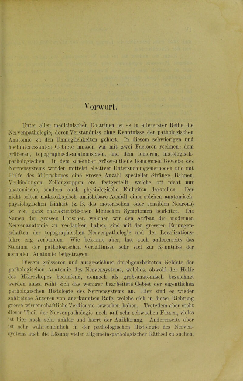 Vorwort. Unter alien medicinischen Doctrinen ist es in allererster Reihe die Nervenpathologie, deren Verstandniss ohne Kenntnisse der pathologischen Anatomie zii den Unmogiichkeiten gehort. In diesem schwierigen und liochinteressanten Gebiete miissen wir mit zwei Factoren rechnen: dem groberen, topograpMsch-anatomischen, und dem feineren, histologisch- pathologischen. In dem scheinbar grosstentheils homogenen Gewebe des Nervensystems wuiden mittelst elective! Untersuchungsmetlioden und mit Hiilfe des Mikroskopes eine grosse Anzahl specieller Strange, Bahnen, Yerbindimgen, Zellengruppen etc. festgestellt, welcbe oft nicht nur anatoniisclie, sondern auch pliysiologische Einheiten darstellen. Der nicht selten makroskopisch imsichtbare Ausfall einer solcben anatomisch- pliysiologischen Einheit (z. B. des motorischen oder sensiblen Neurons) ist von ganz charakteristischen klinischen Symptomen begleitet. Die Namen der grossen Forsclier, welchen wir den Aufbau der modernen Nervenanatomie zu verdanken liaben, sind mit den grossten Errungen- schaften der topographischen Nervenpathologie und der LocaUsations- lehre eng verbunden. Wie bekannt aber, hat auch andererseits das Studium der pathologischen Verhaltuisse sehr viel zur Kenntniss der normalen Anatomie beigetragen. Diesem gi'osseren und ausgezeichnet durchgearbeiteten Gebiete der pathologischen Anatomie des Nervensystems, welches, obwolil der Hiilfe des jVIikroskopes bediirfend, dennoch als grob-anatomisch bezeichnet werden muss, reiht sich das weniger bearbeitete Gebiet der eigentlichen pathologischen Histologic des Nervensystems an. Hier sind es wieder zahlreiche Autoren von anerkanntem Rufe, welche sich in dieser Richtung gi-osse wissenschaftliche Verdienste erworben haben. Trotzdem aber steht dieser Theil der Nervenpathologie noch auf sehr schwachen Fiissen, vieles ist hier noch sehr unklar und harrt der Aufklarung. Andererseits aber ist sehr wahrsclieinlich in der pathologischen Histologic des Nerven- systems auch die Losung vieler allgemein-pathologischer Rathsel zu suchen,