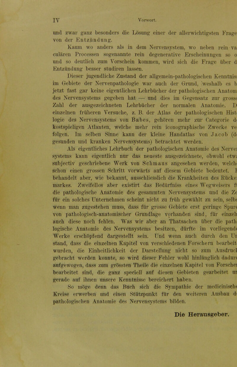 und zwar ganz besonders die Liisung einer der allerwiclitigsten Frage von der Entzjindung. Kaum wo anders als in dem Nervensystem, wo neben rein va cularen Processeii sogenannte rein degenerative Erscheinungen so o und so deutlicli zum Vorschein kommen, wird sicli die Frage iiber d Entziindung besser studiren lassen. Dieser jugendliche Zustand der allgemein-pathologischen Kenntnisi im Gebiete der Nervenpatliologie war aucli der Grund, 'weslialb es b jetzt fast gar keine eigentlichen Lehrbiicher der pathologischen Anatom des Nervensystems gegeben hat — und dies im Gegensatz zur grossf Zabl der ausgezeichneten Lehrbiicher der normalen Anatomic. D einzelnen friilieren Versuche, z. B. der Atlas der pathologischen Hist( logie des Nervensystems von Babes, gehoren mehr zur Categorie d( kostspieligen Atlanten, welche mehr rein iconogi^aphische Zwecke ve folgen. Im selben Sinne kann der kleine Handatlas von Jacob (di gesunden und kranken Nervensystems) betrachtet werden. Als eigentliches Lehrbuch der pathologischen Anatomic des Nervei systems kann eigentlich nur das neueste ausgezeichnete, obwohl etwi subjectiv geschriebene Werk von Schmaus angesehen werden, welchi schon einen grossen Schritt vorwarts auf diesem Gebiete bedeutet. I behandelt aber, wie bekannt, ausschliesslich die Krankheiten des Eiickei markes. ZweifeUos aber existirt das Bedlirfniss eines Wegweisers fi die pathologische Anatomie des gesammten Nervensystems und die Ze fiir ein solches Unternehmen scheint nicht zu friih gewahlt zu sein, selbs wenn man zugestehen muss, dass fiir grosse Gebiete erst geringe Spure von pathologisch-anatomischer Grundlage vorhanden sind, fiir einzeli auch diese noch fehlen. Was wir aber an Thatsachen iiber die path logische Anatomie des Nervensystems besitzen, diirfte im vorliegend( Werke erschopfend dargesteUt sein. Und wenn auch durch den Ur stand, dass die einzelnen Kapitel von verschiedenen Forschern bearbeiti wurden, die Einheitlichkeit der Darstellung nicht so zum Ausdi'ucl gebracht werden konnte, so wird dieser Fehler wohl hinlanglich dadiu'c aufgewogen, dass zum grossten Theile die einzelnen Kapitel von Forschei bearbeitet sind, die ganz speciell auf diesen Gebieten gearbeitet ur gerade auf ihnen unsere Kenntnisse bereichert haben. So moge denn das Buch sich die Sympathie der medicinisch( Kreise erwerben und einen Stiitzpunkt fiir den weiteren Ausbau d( pathologischen Anatomie des Nervensystems bilden. Die Herausgeber.