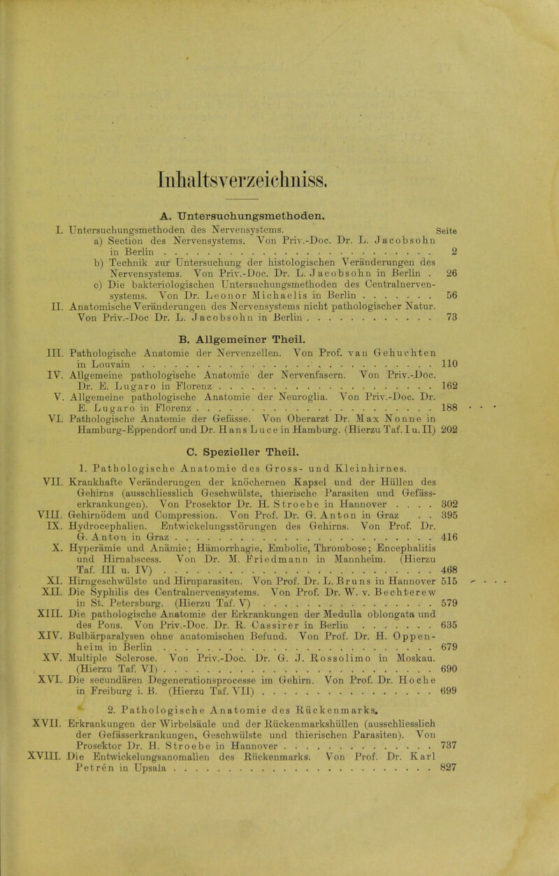 Inhaltsverzeichniss. A. Untersuohungsmethoden. I. Untersuchungsmethoden des Nervensystems. Seite a) Section des Nervensystems. Von Priv.-Doc. Dr. L. Jacobsohn in Berlin 2 b) Technik zur Untersucliung der histologischen Veranderungen des Nervensystems. Von Priv.-Doc. Dr. L. Jacobsohn in Berlin . 26 c) Die bakteriologischeu Untersnchungsmetlioden des Centralnerven- systems. Von Dr. Leonor Micliaelis in Berlin 56 II. Anatomische Veranderungen des Nervensystems nicbt patbologischer Natur. Von Priv.-Doc Dr. L. Jacobsobn in Berlin 73 B. AUgemeiner Theil. TIT. Patbologiscbe Anatomie der Nervenzellen. Von Prof, van Gebucbten in Louvain 110 IV. AUgemeine patbologiscbe Anatomie der Nervenfasern. Von Priv.-Doc. Dr. E. Lugaro in Plorenz 162 V. AUgemeine patbologiscbe Anatomie der Neuroglia. Von Priv.-Doc. Dr. E. Lugaro in Florenz 188 VI. Patbologiscbe Anatomie der Gefasse. Von Oberarzt Dr. Max Nonne in Hamburg-Eppendorf und Dr. Hans Luce in Hamburg. (Hierzu Taf. Iu.II) 202 C. Spezieller Theil. 1. Patbologiscbe Anatomie des Gross- und Kleinbirnes. VII. Krankbafte Veranderungen der knocbernen Xapsel und der Hiillen des Gebirns (ausscbliesslicb Gescbwiilste, tbieriscbe Parasiten und Gefass- erkrankungen). Von Prosektor Dr. H. Stroebe in Hannover .... 302 VIII. Gebirnodem und Compression. Von Prof. Dr. G. Anton in Graz . . 395 IX. Hydrocepbalien. Entwickelungsstorungen des Gebirns. Von Prof. Dr. G. Anton in Graz 416 X. Hyperamie und Anamie; Hamorrbagie, Embolie, Tbrombose; Encepbalitis und Hirnabscess. Von Dr. M. Friedmann in Mannbeim. (Hierzu Taf. in u. IV) 468 XI. Hirngescbwiilste und Hirnparasiten. Von Prof. Dr. L. Bruns in Hannover 515 XII. Die Sypbilis des Centralnervensystems. Von Prof. Dr. W. v. Becbterew in St. Petersburg. (Hierzu Taf. V) 579 XIII. Die patbologiscbe Anatomie der Erkrankungen der Medulla oblongata und des Pons. Von Priv.-Doc. Dr. R. Cassirer in Berlin 635 XIV. Bulbarparalysen obne anatomiscben Befund. Von Prof. Dr. H. Oppen- heim in Berlin 679 XV. Multiple Sclerose. Von Priv.-Doc. Dr. G. J. Rossolimo in Moskau. (Hierzu Taf. VI) 690 XVI. Die secundaren Degenerationsprocesse im Gebirn. Von Prof. Dr. Hocbe in Freiburg i. B. (Hierzu Taf. VII) 699 2. Patbologiscbe Anatomie des Riickenmarks, XVII. Erkrankungen der Wirbelsaule und der Riickenmarksbiillen (ausscbliesslicb der Gefasserkrankungen, Gescbwiilste und tbieriscben Parasiten). Von Prosektor Dr. H. Stroebe in Hannover 737 XVIII. Die Entwickelungsanomalien des Riickenmarks. Von Prof. Dr. Karl Petren in Upsala 827