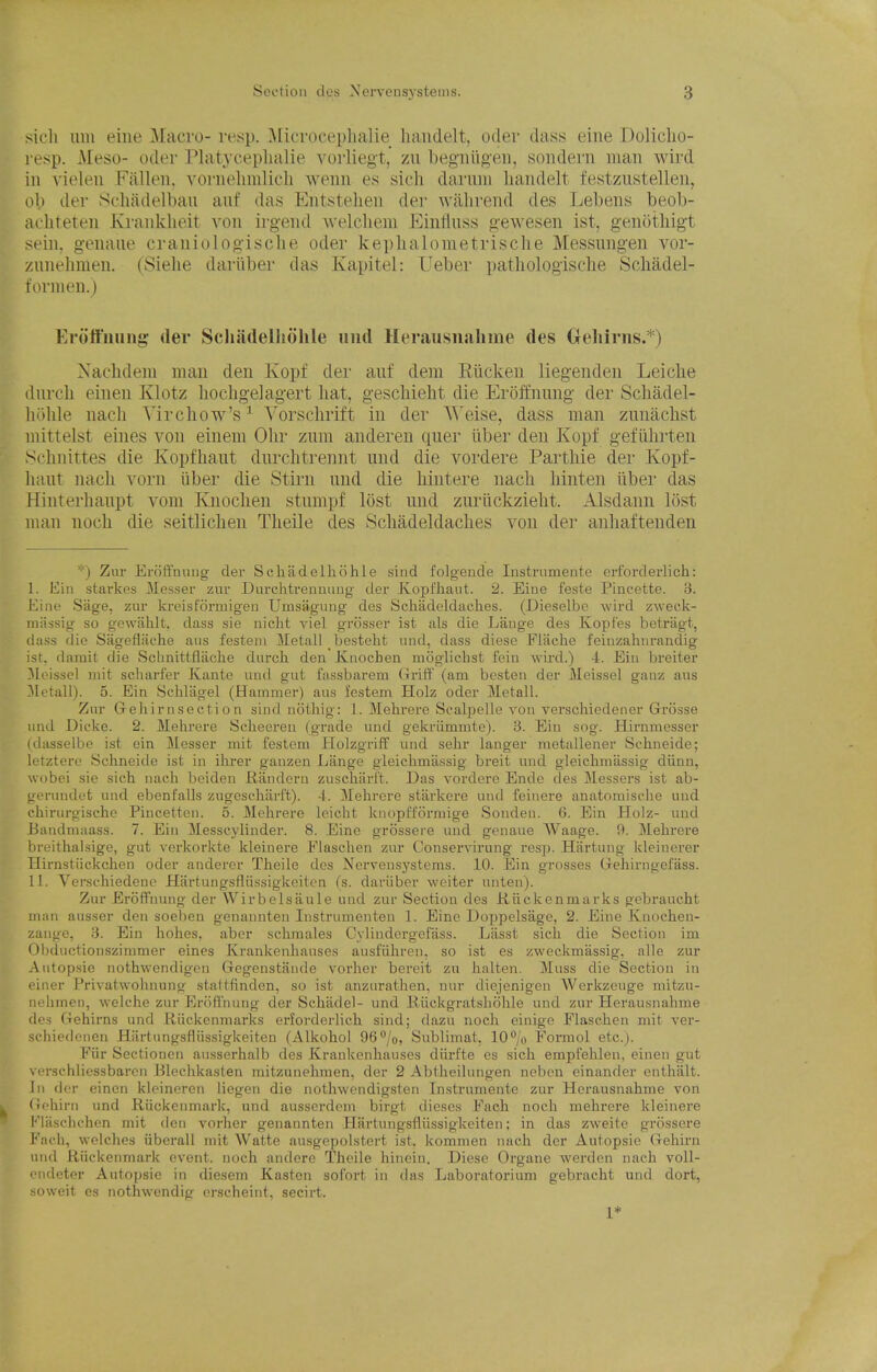 sicli iiiii eine Macro- resp. ^licrocephalie handelt, Oder dass eiiie Doliclio- l esp. Meso- oder Platyceplialie vorliegt, zn begiiiig'en, soiidern man wird ill yielen Fallen, vornelimlicli wenn es sieli darniii handelt festznstelleii, o\) der Scliadelbau anf das Entstelien der walirend des ]jeben8 beob- acliteteii Kraiikheit von irgeiid welclieni Einlluss g'ewesen ist, genotliigt sein. g-enaiie craniologisclie oder keplialometrisclie Messungen vor- zunelimen. (Sielie dariiber das Kapitel: Ueber pathologisclie Scliadel- foriiien.) Eroffiiung: der Schadelliohle mid Herausuahme des Gehirns.*) Nachdeiii man den Ivopf der auf dem Riickeu liegendeii Leiclie dnrcli einen Klotz hochgelagert hat, geschieht die Eroffnnng- der Schadel- liiihle nach Virchow's^ Yorschrift in der Weise, dass man zunachst mittelst eines von einem Ohr ziim anderen quer iiber den Kopf gefiihrten Schnittes die Kopfhaut durchtrennt und die vordere Parthie der Kopf- luuit nach vorii iiber die Stirn und die hintere nach hinten liber das Hiiiterhaupt voni Kiiochen stumpf lost mid zuriickzieht. Alsdann lost man noch die seitlichen Theile des Scliadeldaches von der anliaftenden *) Zur Eroffnnng der Scliiidelliohle sind folgeude Instrumeute erforderlich: I. E\n starkes 3Ies.ser zur Diirchtrenuiiug der Kopl'haiit. 2. Eine feste Pincette. '6. Eine Sage, zur kreisformigen Umsaguug des Scliadeldadies. (Dieselbe wird zweck- niiissig so gewahlt, dass sie niclit viel grosser ist als die Lange des Kopt'es betragt, dass die Sagefliiche aws festem Metall bestelit und, dass diese Fiiiche feiuzalnirandig ist. darait die Schnittflaciie durch den Kuocben moglichst fein wird.) 4. Ein breiter Meisscl iiiit scharfcr Kante unil gut fassbarem Uriff (am besten der Meissel ganz aus Metall). 5. Ein Schlagel (Hammer) aus I'estem Holz oder Metall. Zur Grehir nsecti 0 n sind nothig: 1. Mehrere Scalpelle von verschiedener Grosse und Dicke. 2. Mehrere Sclieereu (grade und gekrummte). 3. Ein sog. Hirnmesser (dasselbe ist ein Messer mit festem Holzgriff und sehr lauger metallener Schneide; letztere Schneide ist in ilrrer gauzen Lange gleichmassig breit und gleichmiissig diinn, wobci sic sich luich boideu Randeru zuscharlt. Das vordere Ende des Messers ist ab- gerundet und ebenfalls zugesehtirft). -1. Mehrere starkere und feinere anatoraische und chirurgischo Piucetten. 5. Melirere leicht knopi'formige Sonden. 6. Ein Holz- und Bandmaass. 7. Ein Messcylinder. 8. Eine grossere und genane Waage. 9. Mehrere breithalsige, gut verkorkte kleinere Flasclien zur Conservirung resp. Hfirtung kleiuerer Hirnstiickchen oder anderer Theile des Nerveusj'steras. 10. Ein grosses CTehirugefass. II. Versehiedeno Hartungsfliissigkeitcn (s. daiiiber weiter unten). Zur Eroffnung der Wirbelsaule und zur Section des Jiiickenmarks gebraucht man ausser den soeben genannteu lustrumenten ]. Eine Doppelsage, 2. Eine Knochen- zange, 3. Jjin hohes, aber schmales Cylindcrgefass. Liisst sich die Section im Obductionszinimer eines Krankenhauses ausfiihren, so ist es zweckmassig. alle zur Autopsio nothwendigen Gegenstande vorher bereit zu halten. Muss die Section in einer Privatwohnung staltfinden, so ist anzurathen, nur diejenigen Werkzeuge mitzu- nelimen, welche zur Kroffnung der Schadel- und Kiickgratsliohle und zur Herausuahme des fTchirns und Riickenmarks erforderlich sind; dazu noch einige Flaschen mit ver- sciiicdonen Hiirtungsfliissigkeiten (Alkohol 96''/o, Sublimat, 10*^/o Formol etc.). Fiir Sectionen ausserhalb des Krankenhauses diirfte es sich empfehlen, einen gut verschliossbarcn Elechkasten mitzunehmen, der 2 Abtheilungen nebcn einander enthalt. In der einen kleinercn liegen die nothwendigsteii Instrumeute zur Herausuahme von (iohiru und Riickenmark, und ausserdom birgt dieses Fach noch mehrere kleinere Klaschchen mit den vorher geuaunten Hartungsfliissigkeiten; in das zweite grossere Fach, welches iiberall mit Watte ausgepolstert ist. kommen nach der Autopsie Gehirn und Riickenmark event, noch andore Theile hinciu. Diese Organe werdcn nach voll- endeter Autoj)sie in diesem Kasten sofort in das Laboratorium gebracht und dort, .soweit es nothwendig erscheint, secirt. 1*