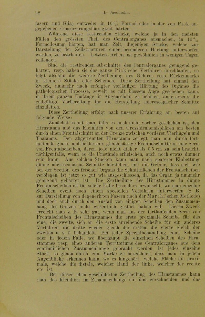 fasern iind Glia) entweder in iO/„ Fonuol oder in der von Pick an- g'eg'ebenen (onserviiiuig'stirissiokeit liarten. ^^'illll•(^nd diese restirenden Stiicke, welclie ja in den nieisten Fallen den grossten Tlieil des Centraloi-ganes ausniaclien, in 10 \, FoinioUosnng hiu'ten, hat man Zeit, diejenigen StUcke, welclie zur Darstellung- der Zellstructuren einer besondei-en Hartnng unterworfen werden, zu bearbeiten. Letztere Arbeit ist gewolmlich in wenig-en Tagen volleudet. yind die restirenden Absclmitte des Oentralorganes geniig-end ge- liartet, resp. haben sie das ganze Pick'sche Yert'ahren durchlauten, so folgt alsdann die weitere Zertlieiking des Gehirns resp. Riickenniarks in kleinere Stiicke oder Sclieiben. Diese Zei'theilung- hat einmal den Zweck, nnnniehr nach erfolgter vorlaufig-er Hartnng- des Org-anes die pathologischen Processe, soweit es mit blossem Auge geschehen kann, in ihrem ganzen Umfange in Augenschein zu nelimen, andererseits die endgiiltige Vorbereitung fiir die Herstellung microscopischer Schnitte einziileiten. Diese Zertheilung erfolgt nach iinserer Erfahrung am besten auf folgeude AVeise: Zunachst trennt man. falls es noch nicht vorher geschehen ist, den Hirnstamm und das Kleinliirn von den Grosshii-nliemispharen am besten durcli einen Frontalschnitt an der Grenze zwischen vorderen Yierhiigeln iind Thalamus. Den abgetrennten Hirnstamm zerlegt man nun durch fort- laufende giatte und beiderseits gleichmassige Frontalschnitte in eine Serie von Frontalscheiben, deren jede nicht dicker als 0,5 cm zu sein brauclit, nothigenfalls, wenn es die Umstande erheischen, auch noch etwas diinner sein kann. Aus solchen Stiicken kann man nach spaterer Einbettung dlinne microscopische Schnitte herstellen, und die Gefahr, dass sicli wie bei der Section des frischen Organs die Schnittflachen der Frontalscheiben verbiegen, ist jetzt so gut wie ausgeschlossen, da das Organ ja nunmelir geniigend gehartet ist. Die Zertheilung des Hirnstammes in diiune Frontalscheiben ist fiir solche Falle besonders erwiinscht, wo man einzelne Scheiben event, noch einem speciellen Verfahren unterwerfen (z. B. zur Darstellung von degenerirten Fasern nach der Marchi'schen Methode) nnd doch auch durch den Ausfall von einigen Scheiben den Zusammen- hang des Ganzen nicht wesentlicli gestort haben ^^ill. Diesen Zweck erreicht man z. B. sehr gut, wenn man aus der fortlaufenden Serie von Frontalscheiben des Hirnstammes die erste proximale Scheibe fiir das eine, die zweite, sich an die erste anreihende Scheibe fiir ein anderes Verfahren, die dritte wieder gleich der ersten, die vierte gleich der zweiten u. s. f. behandelt. Bei jeder Specialbehandlung einer Scheibe oder in jedem Falle, wo iiberhaupt die einzelnen Scheiben des Hirn- stammes resp. eines anderen Territoriums des Centralorganes aus dem continuirlichen Zusammenhange gebracht werden. ist jedes einzelne Sttick, so genau durch eine Marke zu bezeichnen. dass man in jedem Augenblicke erkennen kann, wo es hingehort. welche Flache die proxi- male, welche die distale, w^elcher Eand der linke, welcher der reclite etc. ist. Bei dieser eben geschilderten Zertheilung des Hirnstannnes kann man das Kleinliirn im Zusammenhange mit ihm zerschneiden. und das